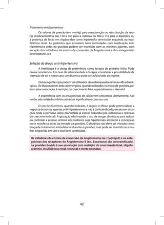 Tratamento medicamentoso
        Os valores de pressão (em mmHg) para manutenção ou reinstituição da tera-
pia medicamentosa são 150 a 160 para a sistólica ou 100 a 110 para a diastólica ou
a presença de lesão em órgãos-alvo como hipertrofia ventricular esquerda ou insu-
ficiência renal. As gestantes que estiverem bem controladas com medicação anti-
hipertensiva antes da gravidez podem ser mantidas com os mesmos agentes, com
exceção dos inibidores da enzima de conversão da Angiotensina e dos antagonistas
de receptores A II.


Seleção da droga anti-hipertensiva
       A Metildopa é a droga de preferência como terapia de primeira linha. Pode
causar sonolência. Em caso de refratariedade à terapia, considerar a possibilidade de
retenção de sal e nesse caso um diurético pode ser adicionado ao regime.

        Outros agentes que podem ser utilizados são os bloqueadores beta e alfa adrené-
rgicos. Os bloqueadores beta-adrenérgicos, quando utilizados no início da gravidez, po-
dem estar associados à restrição do crescimento fetal, especialmente o atenolol.

       A experiência com os antagonistas de cálcio vem crescendo ultimamente, não
tendo sido relatados efeitos adversos significativos com seu uso.

       O uso de diuréticos, quando indicado, é seguro e eficaz, pode potencializar a
resposta de outros agentes anti-hipertensivos e não é contraindicado, exceto em situa-
ções onde a perfusão útero-placentária já estiver reduzida (pré-eclâmpsia e restrição
do crescimento fetal). A gestação não impede o uso de drogas diuréticas para reduzir
ou controlar a pressão arterial em mulheres cuja hipertensão antecede a concepção
ou se manifesta antes da metade da gravidez. O diurético não deve ser iniciado como
droga de tratamento ambulatorial durante a gravidez, mas pode ser mantido se a mu-
lher engravida em uso e está bem controlada.

 Os inibidores da enzima de conversão da Angiotensina (ex.: Captopril) e os anta-
 gonistas dos receptores da Angiotensina II (ex.: Losartana) são contraindicados
 na gravidez devido à sua associação com restrição do crescimento fetal, oligohi-
 drâmnio, insuficiência renal neonatal e morte neonatal.




                                         42
 
