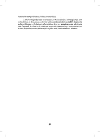 Tratamento da hipertensão durante a amamentação
        A amamentação deve ser encorajada e pode ser realizada com segurança, com
certos limites. As drogas que podem ser utilizadas são os inibidores da ECA (Captopril),
a alfametildopa e a nifedipina. A alfametildopa deve ser gradativamente substituída
pelo Captopril. As crianças de mães que usam anti-hipertensivos e que amamentam
ao seio devem informar o pediatra para vigilância de eventuais efeitos adversos.




                                          44
 