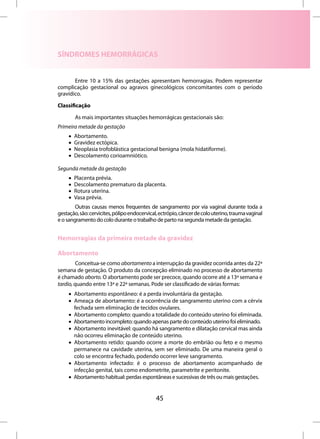 SÍNDROMES HEMORRÁGICAS


       Entre 10 a 15% das gestações apresentam hemorragias. Podem representar
complicação gestacional ou agravos ginecológicos concomitantes com o período
gravídico.

Classificação

         As mais importantes situações hemorrágicas gestacionais são:
Primeira metade da gestação
     •   Abortamento.
     •   Gravidez ectópica.
     •   Neoplasia trofoblástica gestacional benigna (mola hidatiforme).
     •   Descolamento corioamniótico.

Segunda metade da gestação
     •   Placenta prévia.
     •   Descolamento prematuro da placenta.
     •   Rotura uterina.
     •   Vasa prévia.
        Outras causas menos frequentes de sangramento por via vaginal durante toda a
gestação, são: cervicites, pólipo endocervical, ectrópio, câncer de colo uterino, trauma vaginal
e o sangramento do colo durante o trabalho de parto na segunda metade da gestação.


Hemorragias da primeira metade da gravidez

Abortamento
         Conceitua-se como abortamento a interrupção da gravidez ocorrida antes da 22ª
semana de gestação. O produto da concepção eliminado no processo de abortamento
é chamado aborto. O abortamento pode ser precoce, quando ocorre até a 13ª semana e
tardio, quando entre 13ª e 22ª semanas. Pode ser classificado de várias formas:
     • Abortamento espontâneo: é a perda involuntária da gestação.
     • Ameaça de abortamento: é a ocorrência de sangramento uterino com a cérvix
       fechada sem eliminação de tecidos ovulares.
     • Abortamento completo: quando a totalidade do conteúdo uterino foi eliminada.
     • Abortamento incompleto: quando apenas parte do conteúdo uterino foi eliminado.
     • Abortamento inevitável: quando há sangramento e dilatação cervical mas ainda
       não ocorreu eliminação de conteúdo uterino.
     • Abortamento retido: quando ocorre a morte do embrião ou feto e o mesmo
       permanece na cavidade uterina, sem ser eliminado. De uma maneira geral o
       colo se encontra fechado, podendo ocorrer leve sangramento.
     • Abortamento infectado: é o processo de abortamento acompanhado de
       infecção genital, tais como endometrite, parametrite e peritonite.
     • Abortamento habitual: perdas espontâneas e sucessivas de três ou mais gestações.


                                              45
 