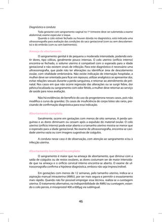 Diagnóstico e conduta
        Toda gestante com sangramento vaginal no 1º trimestre deve ser submetida a exame
abdominal, exame especular e toque.
        Quando o colo estiver fechado ou houver dúvida no diagnóstico, está indicada uma
ultrassonografia para avaliação das condições do saco gestacional (com ou sem descolamen-
to) e do embrião (com ou sem batimentos).

Ameaça de abortamento
        O sangramento genital é de pequena a moderada intensidade, podendo exis-
tir dores, tipo cólicas, geralmente pouco intensas. O colo uterino (orifício interno)
encontra-se fechado, o volume uterino é compatível com o esperado para a idade
gestacional e não existem sinais de infecção. Para este diagnóstico é necessário uma
ultrassonografia, que pode não ter alterações ou identificar área de descolamento
ovular, com vitalidade embrionária. Não existe indicação de internação hospitalar, a
mulher deve ser orientada para ficar em repouso, utilizar analgésico se apresentar dor,
evitar relações sexuais durante a perda sanguínea, e retornar ao atendimento de pré-
natal. Nos casos em que não ocorre regressão das alterações ou se surgir febre, dor
pélvica localizada ou sangramento com odor fétido, a mulher deve retornar ao serviço
de saúde para nova avaliação.

       Não há evidências de benefício do uso da progesterona nesses casos, pois não
modifica o curso da gravidez. Os casos de insuficiência de corpo lúteo são raros, pre-
cisando de confirmação diagnóstica para essa indicação.


Abortamento completo
       Geralmente, ocorre em gestações com menos de oito semanas. A perda san-
guínea e as dores diminuem ou cessam após a expulsão do material ovular. O colo
uterino (orifício interno) pode estar aberto e o tamanho uterino mostra-se menor que
o esperado para a idade gestacional. No exame de ultrassonografia, encontra-se cavi-
dade uterina vazia ou com imagens sugestivas de coágulos.

       A conduta nesse caso é de observação, com atenção ao sangramento e/ou à
infecção uterina.


Abortamento inevitável/incompleto
       O sangramento é maior que na ameaça de abortamento, que diminui com a
saída de coágulos ou de restos ovulares, as dores costumam ser de maior intensida-
de que na ameaça e o orifício cervical interno encontra-se aberto. O exame de ul-
trassonografia confirma a hipótese diagnóstica, embora não seja imprescindível.

       Em gestações com menos de 12 semanas, pelo tamanho uterino, indica-se a
aspiração manual intrauterina (AMIU), por ser mais segura e permitir o esvaziamento
mais rápido. Quando não for possível empregar essa técnica, realiza-se a curetagem
uterina. O tratamento alternativo, na indisponibilidade de AMIU ou curetagem, estan-
do o colo pervio, é misoprostol 400 a 600µg via sublingual.



                                          46
 