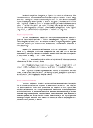 Em úteros compatíveis com gestação superior a 12 semanas, nos casos de abor-
tamento inevitável, recomenda-se misoprostol 600µg dose única via oral, ou 400µg
dose única sublingual. Como estas apresentações ainda não estão disponíveis no País,
sugere-se o emprego de misoprostol na dose de 200µg de 12 em 12 horas, via vaginal.
Após a expulsão, caso haja suspeita de restos ovulares ou placentários remanescentes,
realiza-se a curetagem uterina. Em úteros pequenos, compatíveis com menos de 12
semanas, também pode ser utilizada a AMIU. Também é importante avaliar a perda
sanguínea e, se extremamente necessário, far-se-á transfusão sanguínea.

Abortamento retido
        Em geral, o abortamento retido cursa com regressão dos sintomas e sinais da
gestação, o colo uterino encontra-se fechado e não há perda sanguínea. O exame de
ultrassonografia revela ausência de sinais de vitalidade ou a presença de saco gesta-
cional sem embrião (ovo anembrionado). Pode ocorrer o abortamento retido sem os
sinais de ameaça.

       Em gestações com menos de 12 semanas, utiliza-se o misoprostol, 1 comprimi-
do de 200µg, via vaginal, dose única, para preparo do colo. Após 4 horas, realizar o
esvaziamento uterino por AMIU ou curetagem. Também pode ser usado o misoprostol
4 comprimidos de 200µg a cada 12 horas (3 doses).

         Entre 13 e 17 semanas de gestação, sugere-se o emprego de 200µg de misopros-
tol via vaginal de 6 em 6 horas, 4 doses.

       Entre 18 e 22 semanas, a dose recomendada é 100µg de misoprostol via vagi-
nal de 6 em 6 horas, 4 doses. Se necessário, repetir após 24 horas da última dose.

       Após a expulsão, havendo suspeita de restos ovulares ou placentários remanes-
centes, realiza-se a curetagem uterina. Em úteros pequenos, compatíveis com menos
de 12 semanas, também pode ser utilizada a AMIU.


Abortamento infectado
        Com muita frequência, está associado a manipulações da cavidade uterina pelo
uso de técnicas inadequadas e inseguras de abortamento provocado. Estas infecções
são polimicrobianas e provocadas, geralmente, por bactérias da flora vaginal, gram
negativos e anaeróbios. São casos graves e devem ser tratados, independentemente
da vitalidade do feto. As manifestações clínicas mais frequentes são: elevação da tem-
peratura, sangramento genital com odor fétido acompanhado de dores abdominais
ou eliminação de pus através do colo uterino. Na manipulação dos órgãos pélvicos,
pelo toque vaginal, a mulher pode referir bastante dor, e deve-se sempre pensar na
possibilidade de perfuração uterina.




                                         47
 