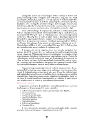 Os seguintes exames são necessários para melhor avaliação da mulher, bem
como para seu seguimento: hemograma com contagem de plaquetas, urina tipo I;
coagulograma, hemocultura, cultura da secreção vaginal e do material endometrial
(aeróbios e anaeróbios), raios-x do abdome, ultrassonografia pélvica transvaginal ou
de abdome total e tomografia, principalmente para definir coleções intracavitárias.
No tratamento, é fundamental o restabelecimento das condições vitais com soluções
parenterais ou com sangue, principalmente se a hemoglobina for inferior a 8g%.
         Iniciar antibioticoterapia de largo espectro, junto com as medidas de suporte.
Pode ser utilizado um anaerobicida (metronidazol 500mg-1g, IV, a cada 6 horas, ou
clindamicina 600-900mg, IV, a cada 6–8 horas), associado com um aminoglicosídeo
(gentamicina 1,5mg/Kg, dose IV ou IM, a cada 8 horas ou 5mg/Kg em dose única
diária). Outros esquemas de tratamento associam anaerobicida com cefalotina 1g IV
de 6/6 horas. O esquema intravenoso será mantido até que se completem 48 horas
sem febre ou sintomatologia clínica, quando será introduzida medicação oral por 10–
14 dias (cefalexina 500mg de 6/6 h e metronidazol 400mg de 12/12 h). Pode ser dada
alta hospitalar um dia após a introdução da medicação oral.
        O esvaziamento uterino, naqueles úteros com tamanho compatível com
gestação de até 12 semanas, deve ser realizado, preferencialmente, por aspiração
manual intrauterina (AMIU), por apresentar menores taxas de complicações, reduzir
a necessidade de dilatação cervical e promover a aspiração do material infectado. Na
realização desse procedimento, atentar para o fato de que a perda do vácuo pode sig-
nificar perfuração uterina prévia. Na impossibilidade do uso da AMIU, pode-se empre-
gar a curetagem uterina; em ambas, o esvaziamento uterino deve ser feito sob infusão
de ocitocina 20U diluídas em 500ml de Soro Fisiológico ou Ringer lactato.

        Nos casos mais graves, acompanhados de peritonite e que demoram a dar res-
posta satisfatória, deve-se proceder a laparotomia exploradora e, se necessário, realizar
retirada de órgãos pélvicos. A persistência de febre após 48 horas dos cuidados iniciais
pode traduzir abscessos pélvicos ou tromboflebite. Convém lembrar que a tromboflebite
pélvica séptica é diagnóstico raro e de exclusão (só pode ser firmado após se afastar ou-
tras causas de persistência da febre). Nesse caso, indica-se a utilização da heparina como
teste terapêutico sem, no entanto, se suspender a antibióticoterapia.
Abortamento habitual
   Em gestantes com história de abortamento habitual é necessária uma anamnese
detalhada para se detectar as possíveis causas associadas:
    •   Malformações uterinas (útero bicorno, útero septado, útero didelfo);
    •   Miomatose uterina;
    •   Insuficiência istmocervical;
    •   Insuficiência do corpo lúteo;
    •   Fatores imunológicos;
    •   Fatores infecciosos;
    •   Síndrome antifosfolípide;
    •   Fatores genéticos.
     O exame ginecológico associado à ultrassonografia pode ajudar a detectar
anomalias uterinas, a miomatose e a insuficiência istmo-cervical.



                                           48
 