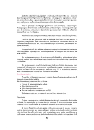 Os testes laboratoriais que podem ser úteis durante a gravidez são a pesquisa
de anticorpos antifosfolípides (anticardiolipina e anticoagulante lúpico) e de anticor-
pos antinucleares. Caso a gravidez atual termine em aborto, deve-se, sempre que pos-
sível, realizar uma análise citogenética dos produtos da concepção.

         Fora da gravidez, a investigação genética do casal (cariótipo), a ultrassonogra-
fia e a pesquisa de anticorpos antifosfolipideos (anticardiolipina e anticoagulante lúpi-
co) e de anticorpos antinucleares são os testes que apresentam evidências suficientes
para justificar sua investigação.

        Recomenda-se o acompanhamento quinzenal por meio das consultas de pré-natal.

       Lembrar que em gestantes onde a etiologia ainda não está esclarecida, o
prognóstico da gravidez pode ser muito bom sem nenhum tratamento, além de um
controle atento e dedicado. Nos casos onde a etiologia é conhecida, o tratamento de-
pende da mesma.

        No caso de insuficiência lútea, utiliza-se comprimidos de progesterona natural
de 200mg por via vaginal por dia, ou diidrogesterona de 10mg via oral, um ao dia, até
a 14ª semana.

       Em gestantes portadoras de síndrome antifosfolípide, a utilização de baixas
doses de aspirina associada à heparina pode melhorar os resultados. Ver capítulo de
trombofilias.

       Em gestantes com insuficiência istmocervical, com história de duas ou mais
perdas no 2º trimestre, sem sangramento, com dilatação cervical e sem dor, recomen-
da-se a cerclagem eletiva, que deve ser realizada entre 12–14 semanas da gravidez,
após a ultrassonografia mostrar feto vivo e sem anomalias.
Gravidez ectópica
       A gravidez ectópica corresponde à nidação do ovo fora da cavidade uterina. O
tipo mais frequente é a tubária.
São fatores de risco para gravidez ectópica:
    •   História de gravidez ectópica prévia;
    •   Cirurgia tubária prévia;
    •   Infecções tubárias anteriores;
    •   Contracepção com progesterona ou DIU.
        Muitas vezes ocorrem em gestante sem nenhum fator de risco.

Diagnóstico
       A dor e o sangramento vaginal são os sintomas mais importantes da gravidez
ectópica. Em quase todos os casos a dor está presente. O sangramento pode ser de
pequena monta e/ou irregular, às vezes após pequeno atraso da menstruação.

       O exame físico/ginecológico pode evidenciar presença de sangue no canal
vaginal, útero menor do que o esperado para a idade gestacional, amolecimento do
colo uterino e dor pélvica, às vezes mais localizada em uma região anexial onde se
pode palpar uma massa dolorosa. A eliminação de tecido coriônico pelo canal cervical,

                                          49
 