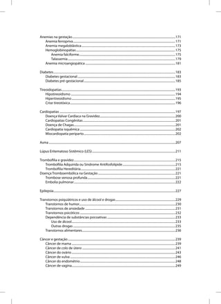 Anemias na gestação ........................................................................................................................................171
   Anemia ferropriva .......................................................................................................................................171
   Anemia megaloblástica ............................................................................................................................173
   Hemoglobinopatias ...................................................................................................................................175
      Anemia falciforme ...............................................................................................................................175
      Talassemia ..............................................................................................................................................179
   Anemia microangiopática .......................................................................................................................181

Diabetes .................................................................................................................................................................183
   Diabetes gestacional .................................................................................................................................183
   Diabetes pré-gestacional .........................................................................................................................185

Tireoidopatias ......................................................................................................................................................193
    Hipotireoidismo ..........................................................................................................................................194
    Hipertireoidismo .........................................................................................................................................195
    Crise tireotóxica ...........................................................................................................................................196

Cardiopatias .........................................................................................................................................................197
   Doença Valvar Cardíaca na Gravidez....................................................................................................200
   Cardiopatias Congênitas ..........................................................................................................................201
   Doença de Chagas......................................................................................................................................201
   Cardiopatia isquêmica ..............................................................................................................................202
   Miocardiopatia periparto .........................................................................................................................202

Asma .......................................................................................................................................................................207

Lúpus Eritematoso Sistêmico (LES) ..............................................................................................................211

Trombofilia e gravidez ......................................................................................................................................215
   Trombofilia Adquirida ou Síndrome Antifosfolípide ......................................................................215
   Trombofilia Hereditária .............................................................................................................................221
Doença Tromboembólica na Gestação ......................................................................................................221
   Trombose venosa profunda ....................................................................................................................221
   Embolia pulmonar ......................................................................................................................................222

Epilepsia.................................................................................................................................................................227

Transtornos psiquiátricos e uso de álcool e drogas ...............................................................................229
    Transtornos de humor...............................................................................................................................230
    Transtornos de ansiedade .......................................................................................................................231
    Transtornos psicóticos ..............................................................................................................................232
    Dependência de substâncias psicoativas ..........................................................................................233
        Uso de álcool .........................................................................................................................................233
        Outras drogas .......................................................................................................................................235
    Transtornos alimentares ...........................................................................................................................236

Câncer e gestação ..............................................................................................................................................239
   Câncer de mama .........................................................................................................................................239
   Câncer de colo de útero ...........................................................................................................................241
   Câncer do ovário .........................................................................................................................................243
   Câncer de vulva ...........................................................................................................................................246
   Câncer do endométrio ..............................................................................................................................248
   Câncer de vagina.........................................................................................................................................249
 