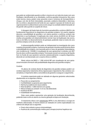 que pode ser evidenciada quando se dilui o mesmo em um tubo de ensaio com soro
fisiológico, identificando-se as vilosidades, confirma gravidez intrauterina. Nos casos
onde ocorreu rotura, podem estar presentes sinais e sintomas de hemoperitônio e
choque, com dor de forte intensidade, associada a abdome distendido e silencioso,
dor no ombro e abaulamento de fundo de saco vaginal. A punção do fundo de saco
vaginal posterior (culdocentese) à procura de sangue na cavidade abdominal pode ser
de grande valia quando se suspeita de rotura.

        A dosagem da fração beta do hormônio gonadotrófico coriônico (βHCG) é de
fundamental importância no diagnóstico da gravidez ectópica. Um exame negativo
descarta a possibilidade de gravidez e um exame positivo a confirma, embora não
determine a sua localização. A duplicação dos níveis séricos de βHCG em 48 horas
sinaliza uma gravidez com desenvolvimento normal. Caso tal duplicação não ocorra,
trata-se de falha no desenvolvimento da gestação, podendo tratar-se tanto de uma
prenhez ectópica como de um aborto.

        A ultrassonografia também pode ser indispensável na investigação dos casos
suspeitos de gravidez ectópica. A presença de gestação intraútero praticamente afasta
a possibilidade de ectópica, com excessão para os casos de gestações heterotópicas,
com incidência de 1/30.000. A visualização do saco gestacional e embrião com BCF
fora do útero confirma gravidez ectópica. Tumoração anexial com presença de líquido
livre no fundo de saco posterior aumenta substancialmente a suspeita diagnóstica,
devendo ser correlacionado com o exame clínico e o βHCG.

        Níveis séricos de βHCG ≥ 1.500 mUI/ml IRP sem visualização de saco gesta-
cional intraútero fornecem alta probabilidade diagnóstica de gravidez ectópica.

Conduta
       Os planos de conduta diante do diagnóstico de gravidez ectópica podem ser:
conduta expectante, tratamento clínico, laparoscopia e laparotomia. Nas condutas con-
servadoras, é importante obter a concordância da gestante e assegurar o seguimento.

      A conduta expectante pode ser adotada em algumas gestantes selecionadas
obedecendo-se os seguintes critérios:
    •   Pouca dor ou sangramento;
    •   Confiabilidade na gestante para seguimento;
    •   Nenhuma evidência de rotura tubária;
    •   Nível de βHCG <1.000 mUI/ml e em queda;
    •   Massa ectópica ou anexial <3 cm ou não detectável;
    •   Ausência de BCF;
    •   Estabilidade hemodinâmica.
     Estes casos podem representar uma gestação de localização desconhecida,
podendo tratar-se de um aborto ou mesmo gestação ectópica em resolução.

        O tratamento clínico com metotrexato (MTX) é uma alternativa à cirurgia em
mulheres selecionadas. O mesmo deverá ser realizado em centro especializado e os
critérios de seleção são os seguintes:
    • Sinais vitais estáveis e pouca sintomatologia;
    • Ausência de contraindicação médica para a terapia (enzimas hepáticas nor-

                                         50
 