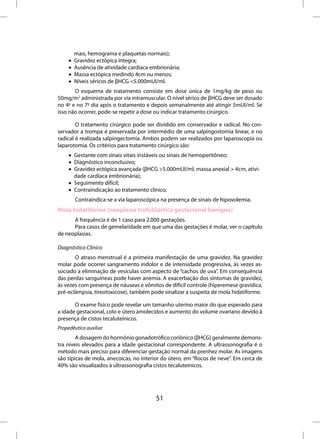 mais, hemograma e plaquetas normais);
     •   Gravidez ectópica íntegra;
     •   Ausência de atividade cardíaca embrionária;
     •   Massa ectópica medindo 4cm ou menos;
     •   Níveis séricos de βHCG <5.000mUI/ml.
       O esquema de tratamento consiste em dose única de 1mg/kg de peso ou
50mg/m2 administrada por via intramuscular. O nível sérico de βHCG deve ser dosado
no 4o e no 7o dia após o tratamento e depois semanalmente até atingir 5mUI/ml. Se
isso não ocorrer, pode-se repetir a dose ou indicar tratamento cirúrgico.

        O tratamento cirúrgico pode ser dividido em conservador e radical. No con-
servador a trompa é preservada por intermédio de uma salpingostomia linear, e no
radical é realizada salpingectomia. Ambos podem ser realizados por laparoscopia ou
laparotomia. Os critérios para tratamento cirúrgico são:
     • Gestante com sinais vitais instáveis ou sinais de hemoperitôneo;
     • Diagnóstico inconclusivo;
     • Gravidez ectópica avançada (βHCG >5.000mUI/ml, massa anexial > 4cm, ativi-
       dade cardíaca embrionária);
     • Seguimento difícil;
     • Contraindicação ao tratamento clínico.
         Contraindica-se a via laparoscópica na presença de sinais de hipovolemia.
Mola hidatiforme (neoplasia trofoblástica gestacional benigna)
      A frequência é de 1 caso para 2.000 gestações.
      Para casos de gemelaridade em que uma das gestações é molar, ver o capítulo
de neoplasias.

Diagnóstico Clínico
       O atraso menstrual é a primeira manifestação de uma gravidez. Na gravidez
molar pode ocorrer sangramento indolor e de intensidade progressiva, às vezes as-
sociado a eliminação de vesículas com aspecto de “cachos de uva”. Em consequência
das perdas sanguíneas pode haver anemia. A exacerbação dos sintomas de gravidez,
às vezes com presença de náuseas e vômitos de difícil controle (hiperemese gravídica,
pré-eclâmpsia, tireotoxicose), também pode sinalizar a suspeita de mola hidatiforme.

       O exame físico pode revelar um tamanho uterino maior do que esperado para
a idade gestacional, colo e útero amolecidos e aumento do volume ovariano devido à
presença de cistos tecaluteínicos.
Propedêutica auxiliar
        A dosagem do hormônio gonadotrófico coriônico (βHCG) geralmente demons-
tra níveis elevados para a idade gestacional correspondente. A ultrassonografia é o
método mais preciso para diferenciar gestação normal da prenhez molar. As imagens
são típicas de mola, anecoicas, no interior do útero, em “flocos de neve”. Em cerca de
40% são visualizados à ultrassonografia cistos tecaluteínicos.




                                          51
 