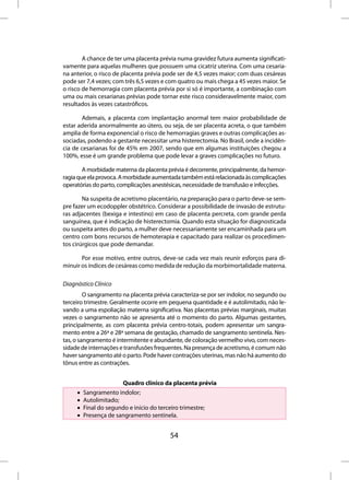 A chance de ter uma placenta prévia numa gravidez futura aumenta significati-
vamente para aquelas mulheres que possuem uma cicatriz uterina. Com uma cesaria-
na anterior, o risco de placenta prévia pode ser de 4,5 vezes maior; com duas cesáreas
pode ser 7,4 vezes; com três 6,5 vezes e com quatro ou mais chega a 45 vezes maior. Se
o risco de hemorragia com placenta prévia por si só é importante, a combinação com
uma ou mais cesarianas prévias pode tornar este risco consideravelmente maior, com
resultados às vezes catastróficos.

       Ademais, a placenta com implantação anormal tem maior probabilidade de
estar aderida anormalmente ao útero, ou seja, de ser placenta acreta, o que também
amplia de forma exponencial o risco de hemorragias graves e outras complicações as-
sociadas, podendo a gestante necessitar uma histerectomia. No Brasil, onde a incidên-
cia de cesarianas foi de 45% em 2007, sendo que em algumas instituições chegou a
100%, esse é um grande problema que pode levar a graves complicações no futuro.

        A morbidade materna da placenta prévia é decorrente, principalmente, da hemor-
ragia que ela provoca. A morbidade aumentada também está relacionada às complicações
operatórias do parto, complicações anestésicas, necessidade de transfusão e infecções.

        Na suspeita de acretismo placentário, na preparação para o parto deve-se sem-
pre fazer um ecodoppler obstétrico. Considerar a possibilidade de invasão de estrutu-
ras adjacentes (bexiga e intestino) em caso de placenta percreta, com grande perda
sanguínea, que é indicação de histerectomia. Quando esta situação for diagnosticada
ou suspeita antes do parto, a mulher deve necessariamente ser encaminhada para um
centro com bons recursos de hemoterapia e capacitado para realizar os procedimen-
tos cirúrgicos que pode demandar.

       Por esse motivo, entre outros, deve-se cada vez mais reunir esforços para di-
minuir os índices de cesáreas como medida de redução da morbimortalidade materna.

Diagnóstico Clínico
         O sangramento na placenta prévia caracteriza-se por ser indolor, no segundo ou
terceiro trimestre. Geralmente ocorre em pequena quantidade e é autolimitado, não le-
vando a uma espoliação materna significativa. Nas placentas prévias marginais, muitas
vezes o sangramento não se apresenta até o momento do parto. Algumas gestantes,
principalmente, as com placenta prévia centro-totais, podem apresentar um sangra-
mento entre a 26ª e 28ª semana de gestação, chamado de sangramento sentinela. Nes-
tas, o sangramento é intermitente e abundante, de coloração vermelho vivo, com neces-
sidade de internações e transfusões frequentes. Na presença de acretismo, é comum não
haver sangramento até o parto. Pode haver contrações uterinas, mas não há aumento do
tônus entre as contrações.


                       Quadro clínico da placenta prévia
     •   Sangramento indolor;
     •   Autolimitado;
     •   Final do segundo e início do terceiro trimestre;
     •   Presença de sangramento sentinela.


                                         54
 