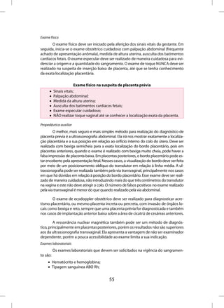Exame físico
        O exame físico deve ser iniciado pela aferição dos sinais vitais da gestante. Em
seguida, inicia-se o exame obstétrico cuidadoso com palpação abdominal (frequente
achado de apresentação anômala), medida de altura uterina, ausculta dos batimentos
cardíacos fetais. O exame especular deve ser realizado de maneira cuidadosa para evi-
denciar a origem e a quantidade do sangramento. O exame de toque NUNCA deve ser
realizado na suspeita de inserção baixa de placenta, até que se tenha conhecimento
da exata localização placentária.

                        Exame físico na suspeita de placenta prévia
      •   Sinais vitais;
      •   Palpação abdominal;
      •   Medida da altura uterina;
      •   Ausculta dos batimentos cardíacos fetais;
      •   Exame especular cuidadoso;
      •   NÃO realizar toque vaginal até se conhecer a localização exata da placenta.

Propedêutica auxiliar
        O melhor, mais seguro e mais simples método para realização do diagnóstico de
placenta previa é a ultrassonografia abdominal. Ela irá nos mostrar exatamente a localiza-
ção placentária e a sua posição em relação ao orifício interno do colo do útero. Deve ser
realizada com bexiga semicheia para a exata localização do bordo placentário, pois em
placentas anteriores, quando o exame é realizado com bexiga muito cheia, pode haver a
falsa impressão de placenta baixa. Em placentas posteriores, o bordo placentário pode es-
tar encoberto pela apresentação fetal. Nesses casos, a visualização do bordo deve ser feita
por meio de um posicionamento oblíquo do transdutor em relação à linha média. A ul-
trassonografia pode ser realizada também pela via transvaginal, principalmente nos casos
em que há dúvidas em relação à posição do bordo placentário. Esse exame deve ser reali-
zado de maneira cuidadosa, não introduzindo mais do que três centímetros do transdutor
na vagina e este não deve atingir o colo. O número de falsos positivos no exame realizado
pela via transvaginal é menor do que quando realizado pela via abdominal.

       O exame de ecodoppler obstétrico deve ser realizado para diagnosticar acre-
tismo placentário, ou mesmo placenta increta ou percreta, com invasão de órgãos lo-
cais como bexiga e reto, sempre que uma placenta prévia for diagnosticada e também
nos casos de implantação anterior baixa sobre a área de cicatriz de cesáreas anteriores.

         A ressonância nuclear magnética também pode ser um método de diagnós-
tico, principalmente em placentas posteriores, porém os resultados não são superiores
aos da ultrassonografia transvaginal. Ela apresenta a vantagem de não ser examinador
dependente, porém a pouca acessibilidade ao exame limita a sua indicação.
Exames laboratoriais
          Os exames laboratoriais que devem ser solicitados na vigência do sangramen-
to são:
     • Hematócrito e hemoglobina;
     • Tipagem sanguínea ABO Rh;


                                           55
 