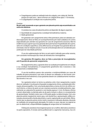 • Coagulograma: pode ser realizado teste do coágulo, com coleta de 10ml de
      sangue em tubo seco – deve se formar um coágulo firme após 7–10 minutos;
    • A coagulopatia é condição rara na placenta prévia.

Conduta
No pré-natal: recomenda-se que a gestante com placenta prévia seja encaminhada a um
centro de referência.
       A conduta nos casos de placenta prévia vai depender de alguns aspectos:
    • Quantidade do sangramento e condição hemodinâmica materna.
    • Idade gestacional.
       Em gestantes sem sangramento ativo e feto prematuro, deve ser adotada con-
duta expectante. Deve ser feito um acompanhamento pré-natal cuidadoso em centro
especializado para atender essa gestante em caso de sangramento excessivo. Não há
evidências que sugiram que essa gestante deva permanecer hospitalizada até o parto,
salvo em condições específicas, como difícil acesso ao hospital. Essa gestante deve ser
orientada a não ter relações sexuais. O uso de corticoterapia deve ser considerado para
aceleração da maturidade pulmonar.

      O uso de suplementação de ferro no pré-natal é indicado para evitar anemia,
com constante monitoração dos níveis de hematócrito e hemoglobina.

       Em gestantes Rh-negativo, deve ser feita a prescrição de imunoglobulina
anti-D quando ela apresentar sangramento.

       No sangramento ativo, a gestante deve ser avaliada principalmente em relação
à sua condição hemodinâmica. O sangramento geralmente não é excessivo e não
compromete a vitalidade fetal.

       O uso de tocolíticos parece não aumentar a morbimortalidade nos casos de
trabalho de parto prematuro, mas estes só devem ser utilizados se não houver com-
prometimento hemodinâmico. Essas gestantes devem ser cuidadosamente monitora-
das durante o seu uso.

        Se a gestante estiver no termo ou próxima a ele e tiver sangramento, o parto
deve ser realizado. A via de parto é baseada no julgamento clínico, auxiliado pela infor-
mação ultrassonográfica. Com uma borda placentária a menos de 2cm do orifício cer-
vical interno, a chance do parto ser por cesariana aumenta consideravelmente, espe-
cialmente se a placenta for posterior e com borda espessa (>1cm). Os fatores clínicos
a serem observados na decisão pela via de parto incluem a altura e o encaixamento
da apresentação. Também neste caso o USG pode ajudar na determinação. Com uma
placenta prévia marginal de menor grau, com borda fina e apresentação cefálica en-
caixada, pressionando a borda placentária, o parto vaginal pode ser permitido. Obvia-
mente que na placenta prévia centro-total a cesariana é indicação absoluta, devendo
ser realizada com programação planejada. Em todos os casos, seja por via vaginal ou
por via abdominal, a disponibilidade imediata de sangue deve ser mandatória.

       O bloqueio anestésico locorregional parece ser a melhor alternativa anestésica
no parto operatório. A incisão uterina preferencial é a segmentar transversa, mas em


                                          56
 