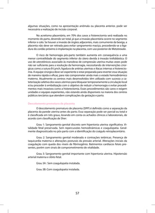 algumas situações, como na apresentação anômala ou placenta anterior, pode ser
necessária a realização de incisão corporal.

        No acretismo placentário, em 70% dos casos a histerectomia será realizada no
momento do parto, devendo ser total, já que a invasão placentária ocorre no segmento
inferior e colo. Se houver a invasão de órgãos adjacentes, mais comumente da bexiga, a
placenta não deve ser retirada para evitar sangramento maciço, procedendo-se a liga-
dura do cordão próximo à implantação na placenta, com uso posterior de Metotrexate.

        O risco de hemorragia pós-parto também aumenta em consequência a uma
menor contratilidade do segmento inferior do útero devida à invasão trofoblástica. O
uso de uterotônicos associado às manobras de compressão uterina muitas vezes pode
não ser suficiente para a resolução da hemorragia, necessitando de intervenções cirúr-
gicas como a sutura B-Lynch, ligadura de artérias uterinas e ilíacas internas e histerecto-
mia. A equipe cirúrgica deve ser experiente e estar preparada para reverter essa situação
de maneira rápida e eficaz, para não comprometer ainda mais o estado hemodinâmico
materno. Atualmente os centros mais desenvolvidos têm utilizado com sucesso a ca-
teterização seletiva dos vasos uterinos para bloquear temporariamente a circulação local
e/ou proceder à embolização com o objetivo de reduzir a hemorragia e evitar procedi-
mentos mais invasivos como a histerectomia. Esses procedimentos são caros e exigem
unidades e equipes experientes, não estando ainda disponíveis na maioria dos centros
públicos terciários que atendem complicações da gestação e parto.

Descolamento prematuro de placenta
        O descolamento prematuro de placenta (DPP) é definido como a separação da
placenta da parede uterina antes do parto. Essa separação pode ser parcial ou total e
é classificada em três graus, levando em conta os achados clínicos e laboratoriais, de
acordo com classificação de Sher:

       Grau 1: Sangramento genital discreto sem hipertonia uterina significativa. Vi-
talidade fetal preservada. Sem repercussões hemodinâmicas e coagulopatia. Geral-
mente diagnosticado no pós-parto com a identificação do coágulo retroplacentário.

        Grau 2: Sangramento genital moderado e contrações tetânicas. Presença de
taquicardia materna e alterações posturais da pressão arterial. Alterações iniciais da
coagulação com queda dos níveis de fibrinogênio. Batimentos cardíacos fetais pre-
sentes, porém com sinais de comprometimento de vitalidade.

        Grau 3: Sangramento genital importante com hipertonia uterina. Hipotensão
arterial materna e óbito fetal.

       Grau 3A : Sem coagulopatia instalada.

       Grau 3B: Com coagulopatia instalada.




                                           57
 