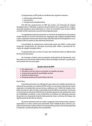 O sangramento no DPP pode se manifestar das seguintes maneiras:
          • Hemorragia exteriorizada;
          • Hemoâmnio;
          • Sangramento retroplacentário.
       Até 20% dos sangramentos no DPP são ocultos, com formação de coágulo
retroplacentário e infiltração sanguínea intramiometrial. Esse sangramento é respon-
sável pela apoplexia útero-placentária ou “útero de Couvelaire” que ocasiona déficit
contrátil, sendo importante causa de hemorragia pós-parto.

        A coagulopatia pode estar presente no momento do diagnóstico. Esta pode se
instalar devido ao consumo dos fatores de coagulação pelo coágulo retroplacentário
e pela coagulação intravascular disseminada, pela liberação de tromboplastina na cir-
culação materna devido ao descolamento placentário.

      A quantidade do sangramento exteriorizado pode não refletir a exata perda
sanguínea. Sangramento de coloração escurecida pode refletir a presença de for-
mação de coágulo retroplacentário.

       O sangramento que se inicia na rotura das membranas deve ser diferenciado
da rotura de vasa prévia.

        Ao investigar a história, deve-se pesquisar antecedentes de hipertensão, ocor-
rência de trauma (incluindo violência física), abuso de drogas ou álcool e a presença de
outros fatores de risco associados.


                                Quadro clínico do DPP:
     •   Dor abdominal;
     •   Persistência da dor entre as contrações no trabalho de parto;
     •   Sangramento genital de quantidade variável;
     •   História de hipertensão;
     •   Pesquisar presença de outros fatores de risco.

Exame físico
        O primeiro passo deve ser a aferição de sinais vitais com medidas iniciais das ma-
nobras de ressuscitação em suspeita de DPP: verificar se vias aéreas estão pérvias, checar
respiração e circulação (dois acessos venosos calibrosos com 1.000ml de solução crista-
loide correndo em cada um deles à velocidade inicial de 500ml nos primeiros 10 minutos
e manutenção de infusão de 250ml/hora). A gestante apresenta mais tardiamente sinais
de instabilidade circulatória, e esta inicialmente se manifesta com alterações posturais
da pressão e/ou taquicardia. Quando estão presentes sinais e sintomas de choque, isso
significa perda de até 30% da volemia.

       No exame obstétrico, deve-se realizar a palpação uterina observando a apresen-
tação fetal e se o tônus uterino está aumentado. Fazer medida de altura uterina e aus-
culta dos batimentos cardíacos fetais (monitoração fetal contínua). Na monitoração fetal
é frequente o achado de padrão não tranquilizador.



                                           59
 