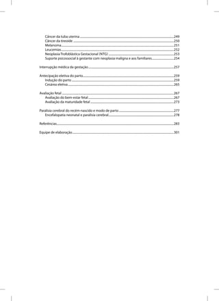 Câncer da tuba uterina .............................................................................................................................249
      Câncer da tireoide ......................................................................................................................................250
      Melanoma......................................................................................................................................................251
      Leucemias ......................................................................................................................................................252
      Neoplasia Trofoblástica Gestacional (NTG) .......................................................................................253
      Suporte psicossocial à gestante com neoplasia maligna e aos familiares .............................254

Interrupção médica da gestação ..................................................................................................................257

Antecipação eletiva do parto.........................................................................................................................259
   Indução do parto ........................................................................................................................................259
   Cesárea eletiva .............................................................................................................................................265

Avaliação fetal .....................................................................................................................................................267
   Avaliação do bem-estar fetal ..................................................................................................................267
   Avaliação da maturidade fetal ...............................................................................................................273

Paralisia cerebral do recém-nascido e modo de parto .........................................................................277
   Encefalopatia neonatal e paralisia cerebral.......................................................................................278

Referências............................................................................................................................................................283

Equipe de elaboração .......................................................................................................................................301
 