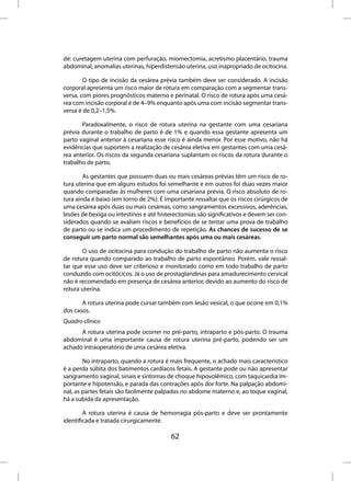 de: curetagem uterina com perfuração, miomectomia, acretismo placentário, trauma
abdominal, anomalias uterinas, hiperdistensão uterina, uso inapropriado de ocitocina.

        O tipo de incisão da cesárea prévia também deve ser considerado. A incisão
corporal apresenta um risco maior de rotura em comparação com a segmentar trans-
versa, com piores prognósticos materno e perinatal. O risco de rotura após uma cesá-
rea com incisão corporal é de 4–9% enquanto após uma com incisão segmentar trans-
versa é de 0,2–1,5%.

       Paradoxalmente, o risco de rotura uterina na gestante com uma cesariana
prévia durante o trabalho de parto é de 1% e quando essa gestante apresenta um
parto vaginal anterior à cesariana esse risco é ainda menor. Por esse motivo, não há
evidências que suportem a realização de cesárea eletiva em gestantes com uma cesá-
rea anterior. Os riscos da segunda cesariana suplantam os riscos da rotura durante o
trabalho de parto.

        As gestantes que possuem duas ou mais cesáreas prévias têm um risco de ro-
tura uterina que em alguns estudos foi semelhante e em outros foi duas vezes maior
quando comparadas às mulheres com uma cesariana prévia. O risco absoluto de ro-
tura ainda é baixo (em torno de 2%). É importante ressaltar que os riscos cirúrgicos de
uma cesárea após duas ou mais cesáreas, como sangramentos excessivos, aderências,
lesões de bexiga ou intestinos e até histerectomias são significativos e devem ser con-
siderados quando se avaliam riscos e benefícios de se tentar uma prova de trabalho
de parto ou se indica um procedimento de repetição. As chances de sucesso de se
conseguir um parto normal são semelhantes após uma ou mais cesáreas.

       O uso de ocitocina para condução do trabalho de parto não aumenta o risco
de rotura quando comparado ao trabalho de parto espontâneo. Porém, vale ressal-
tar que esse uso deve ser criterioso e monitorado como em todo trabalho de parto
conduzido com ocitócicos. Já o uso de prostaglandinas para amadurecimento cervical
não é recomendado em presença de cesárea anterior, devido ao aumento do risco de
rotura uterina.

       A rotura uterina pode cursar também com lesão vesical, o que ocorre em 0,1%
dos casos.
Quadro clínico
      A rotura uterina pode ocorrer no pré-parto, intraparto e pós-parto. O trauma
abdominal é uma importante causa de rotura uterina pré-parto, podendo ser um
achado intraoperatório de uma cesárea eletiva.

        No intraparto, quando a rotura é mais frequente, o achado mais característico
é a perda súbita dos batimentos cardíacos fetais. A gestante pode ou não apresentar
sangramento vaginal, sinais e sintomas de choque hipovolêmico, com taquicardia im-
portante e hipotensão, e parada das contrações após dor forte. Na palpação abdomi-
nal, as partes fetais são facilmente palpadas no abdome materno e, ao toque vaginal,
há a subida da apresentação.

        A rotura uterina é causa de hemorragia pós-parto e deve ser prontamente
identificada e tratada cirurgicamente.

                                         62
 