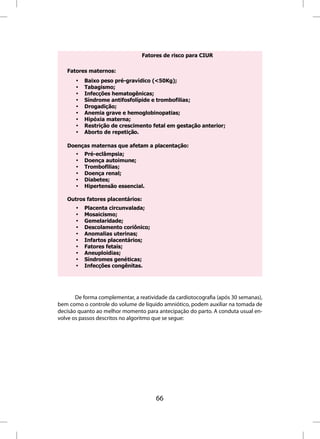 Fatores de risco para CIUR

   Fatores maternos:
       •   Baixo peso pré-gravídico (<50Kg);
       •   Tabagismo;
       •   Infecções hematogênicas;
       •   Síndrome antifosfolípide e trombofilias;
       •   Drogadição;
       •   Anemia grave e hemoglobinopatias;
       •   Hipóxia materna;
       •   Restrição de crescimento fetal em gestação anterior;
       •   Aborto de repetição.

   Doenças maternas que afetam a placentação:
       •   Pré-eclâmpsia;
       •   Doença autoimune;
       •   Trombofilias;
       •   Doença renal;
       •   Diabetes;
       •   Hipertensão essencial.

   Outros fatores placentários:
       •   Placenta circunvalada;
       •   Mosaicismo;
       •   Gemelaridade;
       •   Descolamento coriônico;
       •   Anomalias uterinas;
       •   Infartos placentários;
       •   Fatores fetais;
       •   Aneuploidias;
       •   Síndromes genéticas;
       •   Infecções congênitas.




       De forma complementar, a reatividade da cardiotocografia (após 30 semanas),
bem como o controle do volume de líquido amniótico, podem auxiliar na tomada de
decisão quanto ao melhor momento para antecipação do parto. A conduta usual en-
volve os passos descritos no algoritmo que se segue:




                                       66
 