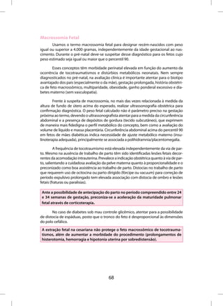 Macrossomia Fetal
       Usamos o termo macrossomia fetal para designar recém-nascidos com peso
igual ou superior a 4.000 gramas, independentemente da idade gestacional ao nas-
cimento. Durante o pré-natal deve-se suspeitar desse diagnóstico para os fetos cujo
peso estimado seja igual ou maior que o percentil 90.

       Esses conceptos têm morbidade perinatal elevada em função do aumento da
ocorrência de tocotraumatismos e distúrbios metabólicos neonatais. Nem sempre
diagnosticados no pré-natal, na avaliação clínica é importante atentar para o biotipo
avantajado dos pais (especialmente o da mãe), gestação prolongada, história obstétri-
ca de feto macrossômico, multiparidade, obesidade, ganho ponderal excessivo e dia-
betes materno (sem vasculopatia).

        Frente à suspeita de macrossomia, no mais das vezes relacionada à medida da
altura de fundo de útero acima do esperado, realizar ultrassonografia obstétrica para
confirmação diagnóstica. O peso fetal calculado não é parâmetro preciso na gestação
próxima ao termo, devendo o ultrassonografista atentar para a medida da circunferência
abdominal e a presença de depósitos de gordura (tecido subcutâneo), que exprimem
de maneira mais fidedigna o perfil metabólico do concepto, bem como a avaliação do
volume de líquido e massa placentária. Circunferência abdominal acima do percentil 90
em fetos de mães diabéticas indica necessidade de ajuste metabólico materno (insu-
linoterapia adequada), principalmente se associada a polihidramnia/placentomegalia.

         A frequência de tocotraumismo está elevada independentemente da via de par-
to. Mesmo na ausência de trabalho de parto têm sido identificadas lesões fetais decor-
rentes da acomodação intrauterina. Prevalece a indicação obstétrica quanto à via de par-
to, salientando a cuidadosa avaliação da pelve materna quanto à proporcionalidade e o
preconizado como boa assistência ao trabalho de parto. Distocias no trabalho de parto
que requerem uso de ocitocina ou parto dirigido (fórcipe ou vacuum) para correção de
período expulsivo prolongado tem elevada associação com distocia de ombro e lesões
fetais (fraturas ou paralisias).

 Ante a possibilidade de antecipação do parto no período compreendido entre 24
 e 34 semanas de gestação, preconiza-se a aceleração da maturidade pulmonar
 fetal através de corticoterapia.

       No caso de diabetes sob mau controle glicêmico, atentar para a possibilidade
de distocia de espáduas, posto que o tronco do feto é desproporcional às dimensões
do polo cefálico.
 A extração fetal na cesariana não protege o feto macrossômico de tocotrauma-
 tismos, além de aumentar a morbidade do procedimento (prolongamentos de
 histerotomia, hemorragia e hipotonia uterina por sobredistensão).




                                          68
 