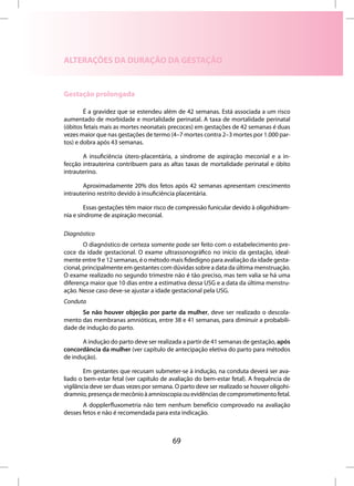 ALTERAÇÕES DA DURAÇÃO DA GESTAÇÃO


Gestação prolongada

        É a gravidez que se estendeu além de 42 semanas. Está associada a um risco
aumentado de morbidade e mortalidade perinatal. A taxa de mortalidade perinatal
(óbitos fetais mais as mortes neonatais precoces) em gestações de 42 semanas é duas
vezes maior que nas gestações de termo (4–7 mortes contra 2–3 mortes por 1.000 par-
tos) e dobra após 43 semanas.

       A insuficiência útero-placentária, a síndrome de aspiração meconial e a in-
fecção intrauterina contribuem para as altas taxas de mortalidade perinatal e óbito
intrauterino.

       Aproximadamente 20% dos fetos após 42 semanas apresentam crescimento
intrauterino restrito devido à insuficiência placentária.

        Essas gestações têm maior risco de compressão funicular devido à oligohidram-
nia e síndrome de aspiração meconial.

Diagnóstico
        O diagnóstico de certeza somente pode ser feito com o estabelecimento pre-
coce da idade gestacional. O exame ultrassonográfico no início da gestação, ideal-
mente entre 9 e 12 semanas, é o método mais fidedigno para avaliação da idade gesta-
cional, principalmente em gestantes com dúvidas sobre a data da última menstruação.
O exame realizado no segundo trimestre não é tão preciso, mas tem valia se há uma
diferença maior que 10 dias entre a estimativa dessa USG e a data da última menstru-
ação. Nesse caso deve-se ajustar a idade gestacional pela USG.
Conduta
      Se não houver objeção por parte da mulher, deve ser realizado o descola-
mento das membranas amnióticas, entre 38 e 41 semanas, para diminuir a probabili-
dade de indução do parto.

       A indução do parto deve ser realizada a partir de 41 semanas de gestação, após
concordância da mulher (ver capítulo de antecipação eletiva do parto para métodos
de indução).

        Em gestantes que recusam submeter-se à indução, na conduta deverá ser ava-
liado o bem-estar fetal (ver capítulo de avaliação do bem-estar fetal). A frequência de
vigilância deve ser duas vezes por semana. O parto deve ser realizado se houver oligohi-
dramnio, presença de mecônio à amnioscopia ou evidências de comprometimento fetal.
       A dopplerfluxometria não tem nenhum benefício comprovado na avaliação
desses fetos e não é recomendada para esta indicação.



                                          69
 