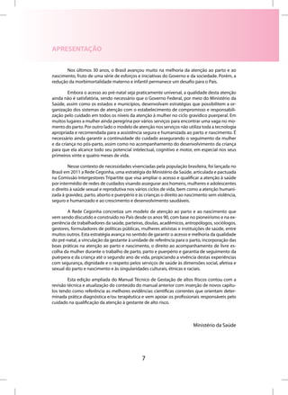 APRESENTAÇÃO

       Nos últimos 30 anos, o Brasil avançou muito na melhoria da atenção ao parto e ao
nascimento, fruto de uma série de esforços e iniciativas do Governo e da sociedade. Porém, a
redução da morbimortalidade materno e infantil permanece um desafio para o País.

        Embora o acesso ao pré-natal seja praticamente universal, a qualidade desta atenção
ainda não é satisfatória, sendo necessário que o Governo Federal, por meio do Ministério da
Saúde, assim como os estados e municípios, desenvolvam estratégias que possibilitem a or-
ganização dos sistemas de atenção com o estabelecimento de compromisso e responsabili-
zação pelo cuidado em todos os níveis da atenção à mulher no ciclo gravídico puerperal. Em
muitos lugares a mulher ainda peregrina por vários serviços para encontrar uma vaga no mo-
mento do parto. Por outro lado o modelo de atenção nos serviços não utiliza toda a tecnologia
apropriada e recomendada para a assistência segura e humanizada ao parto e nascimento. É
necessário ainda garantir a continuidade do cuidado assegurando o seguimento da mulher
e da criança no pós-parto, assim como no acompanhamento do desenvolvimento da criança
para que ela alcance todo seu potencial intelectual, cognitivo e motor, em especial nos seus
primeiros vinte e quatro meses de vida.

         Nesse contexto de necessidades vivenciadas pela população brasileira, foi lançada no
Brasil em 2011 a Rede Cegonha, uma estratégia do Ministério da Saúde, articulada e pactuada
na Comissão Intergestores Tripartite que visa ampliar o acesso e qualificar a atenção à saúde
por intermédio de redes de cuidados visando assegurar aos homens, mulheres e adolescentes
o direito à saúde sexual e reprodutiva nos vários ciclos de vida, bem como a atenção humani-
zada à gravidez, parto, aborto e puerpério e às crianças o direito ao nascimento sem violência,
seguro e humanizado e ao crescimento e desenvolvimento saudáveis.

        A Rede Cegonha concretiza um modelo de atenção ao parto e ao nascimento que
vem sendo discutido e construído no País desde os anos 90, com base no pioneirismo e na ex-
periência de trabalhadores da saúde, parteiras, doulas, acadêmicos, antropólogos, sociólogos,
gestores, formuladores de políticas públicas, mulheres ativistas e instituições de saúde, entre
muitos outros. Esta estratégia avança no sentido de garantir o acesso e melhoria da qualidade
do pré-natal, a vinculação da gestante à unidade de referência para o parto, incorporação das
boas práticas na atenção ao parto e nascimento, o direito ao acompanhamento de livre es-
colha da mulher durante o trabalho de parto, parto e puerpério e garantia de seguimento da
puérpera e da criança até o segundo ano de vida, propiciando a vivência destas experiências
com segurança, dignidade e o respeito pelos serviços de saúde às dimensões social, afetiva e
sexual do parto e nascimento e às singularidades culturais, étnicas e raciais.

        Esta edição ampliada do Manual Técnico de Gestação de altos Riscos contou com a
revisão técnica e atualização do conteúdo do manual anterior com inserção de novos capítu-
los tendo como referência as melhores evidências científicas correntes que orientam deter-
minada prática diagnóstica e/ou terapêutica e vem apoiar os profissionais responsáveis pelo
cuidado na qualificação da atenção à gestante de alto risco.



                                                                        Ministério da Saúde




                                              7
 