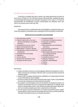 Trabalho de parto prematuro
       Conceitua-se gravidez pré-termo aquela cuja idade gestacional encontra-se
entre 22 (ou 154 dias) e 37 (ou 259 dias) semanas. Nesse período, o trabalho de parto
é caracterizado pela presença de contrações frequentes (uma a cada 5 a 8 minutos)
acompanhadas de modificações cervicais caracterizadas por dilatação maior que
2,0cm e/ou esvaecimento maior que 50%.

Diagnóstico

       Na anamnese deve-se avaliar fatores de risco (fisiológicos, comportamentais e psi-
cossociais), problemas na gravidez atual, complicações clínicas associadas e estado fetal.

                    Fatores de risco associados à prematuridade

  • Parto prematuro prévio;                     •   Gestação múltipla;
  • História materna de um ou mais              •   Crescimento intrauterino restrito;
      abortos espontâneos no segundo            •   Anomalias congênitas;
      trimestre;                                •   Polihidrâmnio;
  • Comprimento cervical <3.0cm;                •   Rotura prematura de membranas
  • Baixo nível socioeconômico;                       pré-termo;
  • Idade materna <15 anos ou >40 anos;         •   Descolamento de placenta;
  • Complicações maternas (clínicas ou          •   Presença de DIU;
      obstétricas);                             •   Mioma (particularmente submuco-
  • Atividade física aumentada;                       so ou subplacentário);
  • Tabagismo;                                  •   Anomalias uterinas;
  • Uso de cocaína;                             •   Insuficiência istmo-cervical;
  • Ausência de controle pré-natal;             •   Infecções maternas;
  • Situações de alto estresse.                 •   Síndrome antifosfolípide;
                                                •   Trauma;
                                                •   Cirurgia.


Exame Físico
    • Avaliar atividade uterina por meio da palpação abdominal (frequência, intensi-
      dade e duração das contrações). Não tem valor o uso da tocometria através de
      cardiotocografia.
    • Fazer ausculta e contagem de batimentos cardiofetais com estetoscópio de Pinard
      ou por intermédio do sonar-doppler.
    • Se houver história de eliminação de líquido pela vagina, avaliar a possibilidade
      de rotura de membranas por meio de exame especular.
    • Na suspeita ou confirmação de rotura de membranas ou de placenta prévia e na
      ausência de contrações rítmicas ou sangramento importante, a inspeção visual
      pode ser utilizada para avaliar o colo. Quando decidido pelo toque vaginal, de-
      vem ser tomados cuidados para evitar sangramento ou infecções.
    • Se não houver rotura de membranas ou suspeita de placenta prévia, realizar
      exame digital cervical. Sinais de maturidade cervical (escore ou índice de Bishop
      elevados) são preditivos para risco de parto prematuro.

                                           70
 