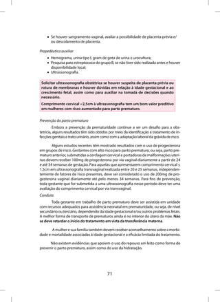 • Se houver sangramento vaginal, avaliar a possibilidade de placenta prévia e/
      ou descolamento de placenta.

Propedêutica auxiliar
    • Hemograma, urina tipo I, gram de gota de urina e urocultura;
    • Pesquisa para estreptococo do grupo B, se não tiver sido realizada antes e houver
      disponibilidade local;
    • Ultrassonografia.

 Solicitar ultrassonografia obstétrica se houver suspeita de placenta prévia ou
 rotura de membranas e houver dúvidas em relação à idade gestacional e ao
 crescimento fetal, assim como para auxiliar na tomada de decisões quando
 necessário.
 Comprimento cervical <2,5cm à ultrassonografia tem um bom valor preditivo
 em mulheres com risco aumentado para parto prematuro.

Prevenção do parto prematuro
         Embora a prevenção da prematuridade continue a ser um desafio para a obs-
tetrícia, alguns resultados têm sido obtidos por meio da identificação e tratamento de in-
fecções genitais e trato urinário, assim como com a adaptação laboral da grávida de risco.

        Alguns estudos recentes têm mostrado resultados com o uso de progesterona
em grupos de risco. Gestantes com alto risco para parto prematuro, ou seja, parto pre-
maturo anterior, submetidas a cerclagem cervical e portadoras de malformações uteri-
nas devem receber 100mg de progesterona por via vaginal diariamente a partir de 24
e até 34 semanas de gestação. Para aquelas que apresentarem comprimento cervical ≤
1,5cm em ultrassonografia transvaginal realizada entre 20 e 25 semanas, independen-
temente de fatores de risco presentes, deve ser considerado o uso de 200mg de pro-
gesterona vaginal diariamente até pelo menos 34 semanas. Para fins de prevenção,
toda gestante que for submetida a uma ultrassonografia nesse período deve ter uma
avaliação do comprimento cervical por via transvaginal.
Conduta
       Toda gestante em trabalho de parto prematuro deve ser assistida em unidade
com recursos adequados para assistência neonatal em prematuridade, ou seja, de nível
secundário ou terciário, dependendo da idade gestacional e/ou outros problemas fetais.
A melhor forma de transporte de prematuros ainda é no interior do útero da mãe. Não
se deve retardar o início do tratamento em vista da transferência materna.

       A mulher e sua família também devem receber aconselhamento sobre a morbi-
dade e mortalidade associadas à idade gestacional e a eficácia limitada do tratamento.

      Não existem evidências que apoiem o uso do repouso em leito como forma de
prevenir o parto prematuro, assim como do uso da hidratação.




                                           71
 