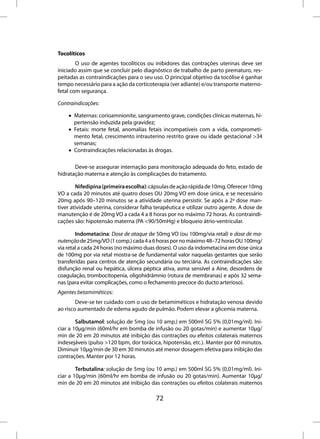 Tocolíticos
        O uso de agentes tocolíticos ou inibidores das contrações uterinas deve ser
iniciado assim que se concluir pelo diagnóstico de trabalho de parto prematuro, res-
peitadas as contraindicações para o seu uso. O principal objetivo da tocólise é ganhar
tempo necessário para a ação da corticoterapia (ver adiante) e/ou transporte materno-
fetal com segurança.

Contraindicações:

    • Maternas: corioamnionite, sangramento grave, condições clínicas maternas, hi-
      pertensão induzida pela gravidez;
    • Fetais: morte fetal, anomalias fetais incompatíveis com a vida, comprometi-
      mento fetal, crescimento intrauterino restrito grave ou idade gestacional >34
      semanas;
    • Contraindicações relacionadas às drogas.

       Deve-se assegurar internação para monitoração adequada do feto, estado de
hidratação materna e atenção às complicações do tratamento.

        Nifedipina (primeira escolha): cápsulas de ação rápida de 10mg. Oferecer 10mg
VO a cada 20 minutos até quatro doses OU 20mg VO em dose única, e se necessário
20mg após 90–120 minutos se a atividade uterina persistir. Se após a 2ª dose man-
tiver atividade uterina, considerar falha terapêutica e utilizar outro agente. A dose de
manutenção é de 20mg VO a cada 4 a 8 horas por no máximo 72 horas. As contraindi-
cações são: hipotensão materna (PA <90/50mHg) e bloqueio átrio-ventricular.

        Indometacina: Dose de ataque de 50mg VO (ou 100mg/via retal) e dose de ma-
nutenção de 25mg/VO (1 comp.) cada 4 a 6 horas por no máximo 48–72 horas OU 100mg/
via retal a cada 24 horas (no máximo duas doses). O uso da indometacina em dose única
de 100mg por via retal mostra-se de fundamental valor naquelas gestantes que serão
transferidas para centros de atenção secundária ou terciária. As contraindicações são:
disfunção renal ou hepática, úlcera péptica ativa, asma sensível a Aine, desordens de
coagulação, trombocitopenia, oligohidrâmnio (rotura de membranas) e após 32 sema-
nas (para evitar complicações, como o fechamento precoce do ducto arterioso).
Agentes betamiméticos:
        Deve-se ter cuidado com o uso de betamiméticos e hidratação venosa devido
ao risco aumentado de edema agudo de pulmão. Podem elevar a glicemia materna.

        Salbutamol: solução de 5mg (ou 10 amp.) em 500ml SG 5% (0,01mg/ml). Ini-
ciar a 10µg/min (60ml/hr em bomba de infusão ou 20 gotas/min) e aumentar 10µg/
min de 20 em 20 minutos até inibição das contrações ou efeitos colaterais maternos
indesejáveis (pulso >120 bpm, dor torácica, hipotensão, etc.). Manter por 60 minutos.
Diminuir 10µg/min de 30 em 30 minutos até menor dosagem efetiva para inibição das
contrações. Manter por 12 horas.

        Terbutalina: solução de 5mg (ou 10 amp.) em 500ml SG 5% (0,01mg/ml). Ini-
ciar a 10µg/min (60ml/hr em bomba de infusão ou 20 gotas/min). Aumentar 10µg/
min de 20 em 20 minutos até inibição das contrações ou efeitos colaterais maternos

                                          72
 