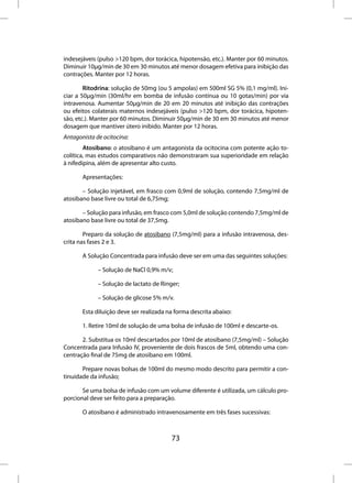 indesejáveis (pulso >120 bpm, dor torácica, hipotensão, etc.). Manter por 60 minutos.
Diminuir 10µg/min de 30 em 30 minutos até menor dosagem efetiva para inibição das
contrações. Manter por 12 horas.

        Ritodrina: solução de 50mg (ou 5 ampolas) em 500ml SG 5% (0,1 mg/ml). Ini-
ciar a 50µg/min (30ml/hr em bomba de infusão contínua ou 10 gotas/min) por via
intravenosa. Aumentar 50µg/min de 20 em 20 minutos até inibição das contrações
ou efeitos colaterais maternos indesejáveis (pulso >120 bpm, dor torácica, hipoten-
são, etc.). Manter por 60 minutos. Diminuir 50µg/min de 30 em 30 minutos até menor
dosagem que mantiver útero inibido. Manter por 12 horas.
Antagonista de ocitocina:
        Atosibano: o atosibano é um antagonista da ocitocina com potente ação to-
colítica, mas estudos comparativos não demonstraram sua superioridade em relação
à nifedipina, além de apresentar alto custo.

       Apresentações:

       – Solução injetável, em frasco com 0,9ml de solução, contendo 7,5mg/ml de
atosibano base livre ou total de 6,75mg;

       – Solução para infusão, em frasco com 5,0ml de solução contendo 7,5mg/ml de
atosibano base livre ou total de 37,5mg.

        Preparo da solução de atosibano (7,5mg/ml) para a infusão intravenosa, des-
crita nas fases 2 e 3.

       A Solução Concentrada para infusão deve ser em uma das seguintes soluções:

             – Solução de NaCl 0,9% m/v;

             – Solução de lactato de Ringer;

             – Solução de glicose 5% m/v.

       Esta diluição deve ser realizada na forma descrita abaixo:

       1. Retire 10ml de solução de uma bolsa de infusão de 100ml e descarte-os.

       2. Substitua os 10ml descartados por 10ml de atosibano (7,5mg/ml) – Solução
Concentrada para Infusão IV, proveniente de dois frascos de 5ml, obtendo uma con-
centração final de 75mg de atosibano em 100ml.

       Prepare novas bolsas de 100ml do mesmo modo descrito para permitir a con-
tinuidade da infusão;

       Se uma bolsa de infusão com um volume diferente é utilizada, um cálculo pro-
porcional deve ser feito para a preparação.

       O atosibano é administrado intravenosamente em três fases sucessivas:



                                         73
 