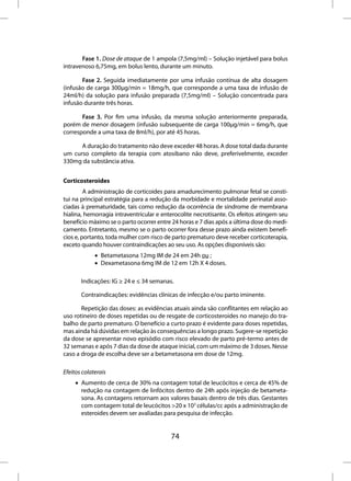 Fase 1. Dose de ataque de 1 ampola (7,5mg/ml) – Solução injetável para bolus
intravenoso 6,75mg, em bolus lento, durante um minuto.

       Fase 2. Seguida imediatamente por uma infusão contínua de alta dosagem
(infusão de carga 300µg/min = 18mg/h, que corresponde a uma taxa de infusão de
24ml/h) da solução para infusão preparada (7,5mg/ml) – Solução concentrada para
infusão durante três horas.

       Fase 3. Por fim uma infusão, da mesma solução anteriormente preparada,
porém de menor dosagem (infusão subsequente de carga 100µg/min = 6mg/h, que
corresponde a uma taxa de 8ml/h), por até 45 horas.

      A duração do tratamento não deve exceder 48 horas. A dose total dada durante
um curso completo da terapia com atosibano não deve, preferivelmente, exceder
330mg da substância ativa.


Corticosteroides
         A administração de corticoides para amadurecimento pulmonar fetal se consti-
tui na principal estratégia para a redução da morbidade e mortalidade perinatal asso-
ciadas à prematuridade, tais como redução da ocorrência de síndrome de membrana
hialina, hemorragia intraventricular e enterocolite necrotisante. Os efeitos atingem seu
benefício máximo se o parto ocorrer entre 24 horas e 7 dias após a última dose do medi-
camento. Entretanto, mesmo se o parto ocorrer fora desse prazo ainda existem benefí-
cios e, portanto, toda mulher com risco de parto prematuro deve receber corticoterapia,
exceto quando houver contraindicações ao seu uso. As opções disponíveis são:
             • Betametasona 12mg IM de 24 em 24h ou ;
             • Dexametasona 6mg IM de 12 em 12h X 4 doses.

       Indicações: IG ≥ 24 e ≤ 34 semanas.

       Contraindicações: evidências clínicas de infecção e/ou parto iminente.

       Repetição das doses: as evidências atuais ainda são conflitantes em relação ao
uso rotineiro de doses repetidas ou de resgate de corticosteroides no manejo do tra-
balho de parto prematuro. O benefício a curto prazo é evidente para doses repetidas,
mas ainda há dúvidas em relação às consequências a longo prazo. Sugere-se repetição
da dose se apresentar novo episódio com risco elevado de parto pré-termo antes de
32 semanas e após 7 dias da dose de ataque inicial, com um máximo de 3 doses. Nesse
caso a droga de escolha deve ser a betametasona em dose de 12mg.

Efeitos colaterais
     • Aumento de cerca de 30% na contagem total de leucócitos e cerca de 45% de
       redução na contagem de linfócitos dentro de 24h após injeção de betameta-
       sona. As contagens retornam aos valores basais dentro de três dias. Gestantes
       com contagem total de leucócitos >20 x 103 células/cc após a administração de
       esteroides devem ser avaliadas para pesquisa de infecção.


                                          74
 