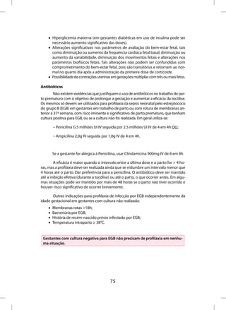 • Hiperglicemia materna (em gestantes diabéticas em uso de insulina pode ser
      necessário aumento significativo das doses).
    • Alterações significativas nos parâmetros de avaliação do bem-estar fetal, tais
      como diminuição ou aumento da frequência cardíaca fetal basal, diminuição ou
      aumento da variabilidade, diminuição dos movimentos fetais e alterações nos
      parâmetros biofísicos fetais. Tais alterações não podem ser confundidas com
      comprometimento do bem-estar fetal, pois são transitórias e retornam ao nor-
      mal no quarto dia após a administração da primeira dose de corticoide.
    • Possibilidade de contrações uterinas em gestações múltiplas com três ou mais fetos.

Antibióticos
         Não existem evidências que justifiquem o uso de antibióticos no trabalho de par-
to prematuro com o objetivo de prolongar a gestação e aumentar a eficácia da tocólise.
Os mesmos só devem ser utilizados para profilaxia da sepsis neonatal pelo estreptococo
do grupo B (EGB) em gestantes em trabalho de parto ou com rotura de membranas an-
terior à 37ª semana, com risco iminente e significativo de parto prematuro, que tenham
cultura positiva para EGB, ou se a cultura não foi realizada. Em geral utiliza-se:

        – Penicilina G 5 milhões UI IV seguida por 2.5 milhões UI IV de 4 em 4h OU;

        – Ampicilina 2,0g IV seguida por 1,0g IV de 4 em 4h.



        Se a gestante for alérgica à Penicilina, usar Clindamicina 900mg IV de 8 em 8h

        A eficácia é maior quando o intervalo entre a última dose e o parto for > 4 ho-
ras, mas a profilaxia deve ser realizada ainda que se vislumbre um intervalo menor que
4 horas até o parto. Dar preferência para a penicilina. O antibiótico deve ser mantido
até a inibição efetiva (durante a tocólise) ou até o parto, o que ocorrer antes. Em algu-
mas situações pode ser mantido por mais de 48 horas se o parto não tiver ocorrido e
houver risco significativo de ocorrer brevemente.

       Outras indicações para profilaxia de infecção por EGB independentemente da
idade gestacional em gestantes com cultura não realizada:
    •   Membranas rotas >18h;
    •   Bacteriúria por EGB;
    •   História de recém-nascido prévio infectado por EGB;
    •   Temperatura intraparto ≥ 380C.


 Gestantes com cultura negativa para EGB não precisam de profilaxia em nenhu-
 ma situação.




                                          75
 