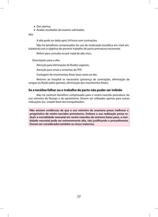 • Dor uterina;
       • Avaliar resultados de exames solicitados.
Alta

         A alta pode ser dada após 24 horas sem contrações.
      Não há benefícios comprovados do uso de medicação tocolítica em nível am-
bulatorial com o objetivo de prevenir trabalho de parto prematuro recorrente.
         Referir para consulta no pré-natal de alto risco.

   Orientações para a alta:
         Atenção para eliminação de fluidos vaginais;
         Atenção para sinais e sintomas de TPP;
         Contagem de movimentos fetais duas vezes ao dia;
      Retorno ao hospital se necessário (presença de contrações, eliminação de
sangue ou fluido pelos genitais, diminuição dos movimentos fetais).

Se a tocólise falhar ou o trabalho de parto não puder ser inibido
       Não há nenhum benefício comprovado para o recém-nascido prematuro do
uso rotineiro do fórceps e da episiotomia. Devem ser utilizados apenas para outras
indicações (ex.: estado fetal não tranquilizador).

 Não existem evidências de que o uso rotineiro da cesariana possa melhorar o
 prognóstico de recém-nascidos prematuros. Embora a sua realização possa re-
 duzir a mortalidade neonatal em recém-nascidos de extremo baixo peso, a mor-
 bidade neonatal pode ser extremamente alta, não justificando o procedimento.
 Devem ser considerados também os riscos maternos.




                                             77
 