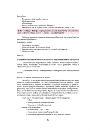 Exame físico
     •   Temperatura axilar e pulso materno;
     •   Dinâmica uterina;
     •   Altura uterina;
     •   Estado fetal (ausculta com Pinard, Sonar etc.);
     •   Exame especular: A inspeção visual pode ser utilizada para avaliar o colo.
 Evitar a realização de toque vaginal, exceto nas gestações a termo, em gestantes
 com parto iminente ou quando se planeja a indução imediata.

      Se houver sangramento vaginal, avaliar possibilidade de placenta prévia e/ou
descolamento de placenta.
Propedêutica auxiliar:
     •   Hemograma completo;
     •   Urina rotina, gram de urina, urocultura;
     •   Pesquisa para estreptococo do grupo B em swab anal e vaginal;
     •   Ultrassonografia.

Conduta

Aconselhamento sobre Morbidade/Mortalidade Relacionadas à Idade Gestacional
        Toda mulher com diagnóstico de RPM e sua família devem receber aconselha-
mento sobre a morbidade e mortalidade associadas à idade gestacional e sobre a
eficácia limitada do tratamento.

       A conduta em relação à RPM dependerá da idade gestacional em que a mesma
ocorrer.

Entre 22 e 24 semanas: individualização da conduta
        Nesta faixa de idade gestacional o prognóstico perinatal é bastante ruim, além
dos riscos maternos associados, tais como corioamnionite, sepsis e até óbito. Diante
disso, pode-se oferecer à mulher e sua família a opção de interrupção da gestação.
Caso a mulher opte por uma conduta expectante, tal fato deverá ser registrado no
prontuário. Deve-se fazer a internação no momento do diagnóstico, com hiper-hidra-
tação por 48–72 horas e reavaliação do ILA. A partir de então, reavaliar periodicamente.
O acompanhamento poderá ser realizado em nível ambulatorial, se não houver evi-
dências de infecção ou sangramento vaginal, conforme a seguir:
     • Avaliação de sinais de infecção e de começo do trabalho de parto:
             – Febre.
             – Hemograma duas vezes por semana.
             – Presença de contrações uterinas.
     • Avaliação do estado fetal:
             – Biometria fetal a cada 15 dias.
             – Percepção de movimentos fetais pela mãe.
             – Ausculta de batimentos cardiofetais duas vezes por semana.


                                             80
 
