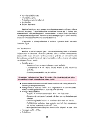 •   Repouso estrito no leito;
    •   Evitar coito vaginal;
    •   Antibioticoterapia (ver adiante);
    •   Sem tocólise;
    •   Sem corticoterapia.

       A variável mais importante para a orientação sobre prognóstico fetal é o volume
de líquido amniótico. O oligohidrâmnio acentuado persistente por 14 dias ou mais
está fortemente associado a hipoplasia pulmonar letal e a complicações como desco-
lamento prematuro de placenta interrupção imediata da gestação se entrar em TP ou
apresentar sinais de corioamnionite (critérios de Gibbs).

       Se a gravidez se prolongar além de 24 semanas, a gestante deverá ser mane-
jada como segue:

Entre 24 e 33 semanas
        Além de 24 semanas de gestação, a conduta expectante parece trazer benefí-
cios e deve ser discutida com a mulher e sua família. Deve-se orientar sobre os benefí-
cios esperados para o feto com o prolongamento da gestação, tais como diminuição
da morbidade neonatal relacionada à prematuridade. A mulher deve ser internada e
manejada conforme a seguir:
    • Cuidados gerais:
           - Repouso no leito com permissão para uso do banheiro.
           - Curva térmica de 4 em 4 horas (exceto durante o sono noturno da
             gestante).
           - Observar presença de contrações uterinas.

 Evitar toques vaginais, exceto diante da presença de contrações uterinas fortes
 ou quando se planeja a indução imediata do parto.

    • Realizar exame especular quando necessário para avaliar as condições cervicais
      e eliminação de líquido amniótico.
    • Hemograma duas vezes por semana ou se surgirem sinais de corioamnionite.
      Hemossedimentação e Proteína C reativa quando possível;
    • Avaliação do estado fetal:
            – Ausculta de batimentos cardiofetais duas a três vezes ao dia.
            – Contagem de movimentos fetais pela mãe duas vezes ao dia (após almoço
              e jantar).
            – Cardiotocografia basal diária ou no mínimo duas vezes por semana.
            – Perfil biofísico fetal diário para gestantes com ILA <5cm e duas vezes
              por semana para gestantes com ILA >5cm.
            – Avaliação de volume de líquido amniótico por ecografia de 2 em 2 dias.
    • Hidratação oral (3 a 4l/dia).
    • Antibióticos.


                                            81
 