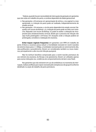 Todavia, quando houver necessidade de interrupção da gestação em gestantes
que não estão em trabalho de parto, a conduta dependerá da idade gestacional:
    • Nas gestações ≥34 semanas em apresentação de vértice, a via vaginal é a mais
      apropriada, e a indução do parto pode ser realizada, independentemente do
      estado cervical.
    • Nas gestações <34 semanas, a via de parto dependerá do estado cervical. Na-
      quelas com escore de Bishop ≥ 6, a indução do parto pode ser feita com ocito-
      cina. Naquelas com escore de Bishop <6, pode-se avaliar a utilização de miso-
      prostol para amadurecimento cervical, desde que o processo de indução não
      seja muito prolongado (<24 horas). Em situações onde a indução poderá ser
      prolongada, considerar a realização de cesariana.

       Evitar toques vaginais frequentes em gestantes com RPM em trabalho de
parto. Embora a cesariana possa reduzir a mortalidade neonatal em recém-nascidos
de extremo baixo peso (<1.000g), a morbidade neonatal pode ser extremamente alta,
não justificando o procedimento. Devem ser considerados também os riscos mater-
nos, principalmente o alto risco de infecção puerperal.

       Não há nenhum benefício comprovado para o recém-nascido prematuro do
uso rotineiro da cesariana, do fórceps e da episiotomia. Devem ser utilizados apenas
para outras indicações (ex.: evidências de comprometimento do bem-estar fetal).

      Nas gestantes que não estiverem em uso de antibióticos no momento da inter-
rupção, realizar profilaxia para sepsis neonatal pelo estreptococo do grupo B conforme
detalhado na seção de trabalho de parto prematuro.




                                         83
 