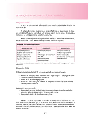 ALTERAÇÕES DO VOLUME DE LÍQUIDO AMNIÓTICO


Oligohidrâmnio
       A redução patológica do volume de líquido amniótico (LA) incide de 0.5 a 5%
das gestações.

       O oligohidrâmnio é caracterizado pela deficiência na quantidade de líqui-
do amniótico. O volume normal do L.A. varia de acordo com o tempo de gestação,
reduzindo-se fisiologicamente nas últimas semanas.

       A causa mais frequente de oligohidramnia é a rotura prematura de membranas,
entretanto outras causas podem ser responsáveis, conforme o quadro:

 Quadro 8. Causas de oligohidrâmnio

         Causas maternas                        Causas fetais                     Causas anexiais
 Síndrome hipertensiva                 Sofrimento fetal crônico            Amniorrexe prematura
 Diabetes com vasculopatia             RCIU                                Insuficiência placentária
 Doenças do colágeno                   Malformações do sistema uri-        Prenhez prolongada
 Síndrome antifosfolipide              nário fetal                         Descolamento prematuro da
 Ingestão de fármacos*                 Infecções congênitas                placenta (crônico)
                                       Cromossomopatias
*em especial os inibidores da enzima de conversão da angiotensina e da síntese de prostaglandinas, e os anti-
inflamatórios.

Diagnóstico Clínico

O diagnóstico clínico é difícil. Deverá ser suspeitado sempre que houver:

     •   Medida do fundo do útero menor do que a esperada para a idade gestacional;
     •   Diminuição da circunferência abdominal;
     •   Partes fetais facilmente palpáveis;
     •   À ausculta, desacelerações variáveis da frequência cardíaca fetal, decorrentes
         da compressão funicular.

Diagnóstico Ultrassonográfico
    • Avaliação do volume do líquido amniótico pela ultrassonografia (avaliação
      subjetiva pelo ultrassonografista da quantidade de LA);
    • Avaliação do índice do líquido amniótico (ILA).


         Utilizar a técnica dos quatro quadrantes, que consiste em dividir a área ute-
rina em quatro quadrantes, que se cruzam na altura da cicatriz umbilical materna, e
avaliar o maior bolsão de cada quadrante no seu diâmetro antero-posterior em cm.
O somatório dos quatro valores obtidos constitui o ILA e a quantidade deste pode ser
classificada como:


                                                    85
 