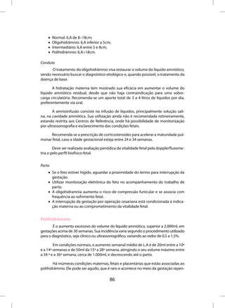 •   Normal: ILA de 8–18cm;
    •   Oligohidrâmnio: ILA inferior a 5cm;
    •   Intermediário: ILA entre 5 e 8cm;
    •   Polihidrâmnio: ILA>18cm.

Conduta
      O tratamento do oligohidrâmnio visa restaurar o volume do líquido amniótico,
sendo necessário buscar o diagnóstico etiológico e, quando possível, o tratamento da
doença de base.

       A hidratação materna tem mostrado sua eficácia em aumentar o volume do
líquido amniótico residual, desde que não haja contraindicação para uma sobre-
carga circulatória. Recomenda-se um aporte total de 3 a 4 litros de líquidos por dia,
preferentemente via oral.

       A amnioinfusão consiste na infusão de líquidos, principalmente solução sali-
na, na cavidade amniótica. Sua utilização ainda não é recomendada rotineiramente,
estando restrita aos Centros de Referência, onde há possibilidade de monitorização
por ultrassonografia e esclarecimento das condições fetais.

     Recomenda-se a prescrição de corticosteroides para acelerar a maturidade pul-
monar fetal, caso a idade gestacional esteja entre 24 e 34 semanas.

        Deve ser realizada avaliação periódica da vitalidade fetal pela dopplerfluxome-
tria e pelo perfil biofísico fetal.


Parto
    • Se o feto estiver hígido, aguardar a proximidade do termo para interrupção da
      gestação.
    • Utilizar monitoração eletrônica do feto no acompanhamento do trabalho de
      parto.
    • A oligohidramnia aumenta o risco de compressão funicular e se associa com
      frequência ao sofrimento fetal.
    • A interrupção da gestação por operação cesariana está condicionada à indica-
      ção materna ou ao comprometimento da vitalidade fetal.


Polihidrâmnio
       É o aumento excessivo do volume do líquido amniótico, superior a 2.000ml, em
gestações acima de 30 semanas. Sua incidência varia segundo o procedimento utilizado
para o diagnóstico, seja clínico ou ultrassonográfico, variando ao redor de 0,5 a 1,5%.

        Em condições normais, o aumento semanal médio de L.A é de 20ml entre a 10ª
e a 14ª semanas e de 50ml da 15ª a 28ª semana, atingindo o seu volume máximo entre
a 34 ª e a 36ª semana, cerca de 1.000ml, e decrescendo até o parto.

       Há inúmeras condições maternas, fetais e placentárias que estão associadas ao
polihidrâmnio. Ele pode ser agudo, que é raro e acontece no meio da gestação repen-

                                          86
 