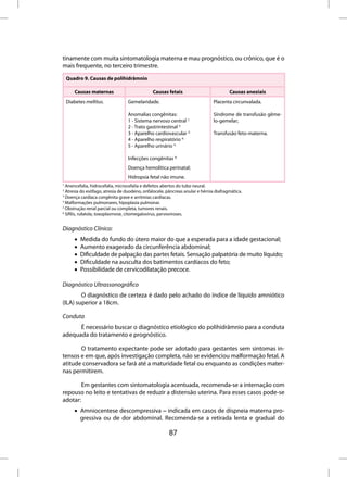tinamente com muita sintomatologia materna e mau prognóstico, ou crônico, que é o
mais frequente, no terceiro trimestre.
    Quadro 9. Causas de polihidrâmnio

        Causas maternas                       Causas fetais                           Causas anexiais
    Diabetes mellitus.           Gemelaridade.                                Placenta circunvalada.

                                 Anomalias congênitas:                        Síndrome de transfusão gême-
                                 1 - Sistema nervoso central 1;               lo-gemelar;
                                 2 - Trato gastrintestinal 2;
                                 3 - Aparelho cardiovascular 3;               Transfusão feto-materna.
                                 4 - Aparelho respiratório 4;
                                 5 - Aparelho urinário 5;

                                 Infecções congênitas 6;
                                 Doença hemolítica perinatal;
                                 Hidropsia fetal não imune.
1
  Anencefalia, hidrocefalia, microcefalia e defeitos abertos do tubo neural.
2
  Atresia do esôfago, atresia de duodeno, onfalocele, pâncreas anular e hérnia diafragmática.
3
  Doença cardíaca congênita grave e arritmias cardíacas.
4
  Malformações pulmonares, hipoplasia pulmonar.
5
  Obstrução renal parcial ou completa, tumores renais.
6
  Sífilis, rubéola, toxoplasmose, citomegalovirus, parvoviroses.


Diagnóstico Clínico:
       •   Medida do fundo do útero maior do que a esperada para a idade gestacional;
       •   Aumento exagerado da circunferência abdominal;
       •   Dificuldade de palpação das partes fetais. Sensação palpatória de muito líquido;
       •   Dificuldade na ausculta dos batimentos cardíacos do feto;
       •   Possibilidade de cervicodilatação precoce.

Diagnóstico Ultrassonográfico
        O diagnóstico de certeza é dado pelo achado do índice de líquido amniótico
(ILA) superior a 18cm.

Conduta
      É necessário buscar o diagnóstico etiológico do polihidrâmnio para a conduta
adequada do tratamento e prognóstico.

       O tratamento expectante pode ser adotado para gestantes sem sintomas in-
tensos e em que, após investigação completa, não se evidenciou malformação fetal. A
atitude conservadora se fará até a maturidade fetal ou enquanto as condições mater-
nas permitirem.

        Em gestantes com sintomatologia acentuada, recomenda-se a internação com
repouso no leito e tentativas de reduzir a distensão uterina. Para esses casos pode-se
adotar:
       • Amniocentese descompressiva – indicada em casos de dispneia materna pro-
         gressiva ou de dor abdominal. Recomenda-se a retirada lenta e gradual do

                                                       87
 