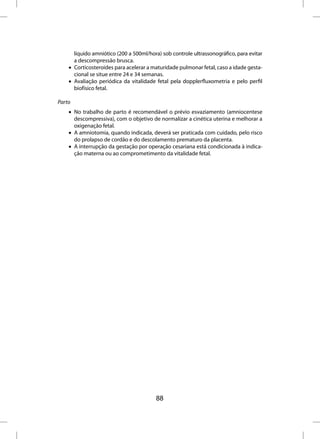 líquido amniótico (200 a 500ml/hora) sob controle ultrassonográfico, para evitar
      a descompressão brusca.
    • Corticosteroides para acelerar a maturidade pulmonar fetal, caso a idade gesta-
      cional se situe entre 24 e 34 semanas.
    • Avaliação periódica da vitalidade fetal pela dopplerfluxometria e pelo perfil
      biofísico fetal.

Parto
    • No trabalho de parto é recomendável o prévio esvaziamento (amniocentese
      descompressiva), com o objetivo de normalizar a cinética uterina e melhorar a
      oxigenação fetal.
    • A amniotomia, quando indicada, deverá ser praticada com cuidado, pelo risco
      do prolapso de cordão e do descolamento prematuro da placenta.
    • A interrupção da gestação por operação cesariana está condicionada à indica-
      ção materna ou ao comprometimento da vitalidade fetal.




                                         88
 