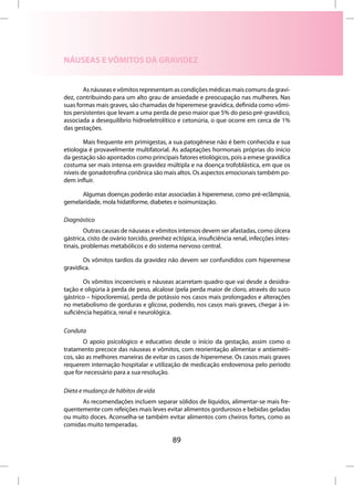 NÁUSEAS E VÔMITOS DA GRAVIDEZ


       As náuseas e vômitos representam as condições médicas mais comuns da gravi-
dez, contribuindo para um alto grau de ansiedade e preocupação nas mulheres. Nas
suas formas mais graves, são chamadas de hiperemese gravídica, definida como vômi-
tos persistentes que levam a uma perda de peso maior que 5% do peso pré-gravídico,
associada a desequilíbrio hidroeletrolítico e cetonúria, o que ocorre em cerca de 1%
das gestações.

        Mais frequente em primigestas, a sua patogênese não é bem conhecida e sua
etiologia é provavelmente multifatorial. As adaptações hormonais próprias do início
da gestação são apontados como principais fatores etiológicos, pois a emese gravídica
costuma ser mais intensa em gravidez múltipla e na doença trofoblástica, em que os
níveis de gonadotrofina coriônica são mais altos. Os aspectos emocionais também po-
dem influir.

      Algumas doenças poderão estar associadas à hiperemese, como pré-eclâmpsia,
gemelaridade, mola hidatiforme, diabetes e isoimunização.

Diagnóstico
         Outras causas de náuseas e vômitos intensos devem ser afastadas, como úlcera
gástrica, cisto de ovário torcido, prenhez ectópica, insuficiência renal, infecções intes-
tinais, problemas metabólicos e do sistema nervoso central.

       Os vômitos tardios da gravidez não devem ser confundidos com hiperemese
gravídica.

        Os vômitos incoercíveis e náuseas acarretam quadro que vai desde a desidra-
tação e oligúria à perda de peso, alcalose (pela perda maior de cloro, através do suco
gástrico – hipocloremia), perda de potássio nos casos mais prolongados e alterações
no metabolismo de gorduras e glicose, podendo, nos casos mais graves, chegar à in-
suficiência hepática, renal e neurológica.

Conduta
        O apoio psicológico e educativo desde o início da gestação, assim como o
tratamento precoce das náuseas e vômitos, com reorientação alimentar e antieméti-
cos, são as melhores maneiras de evitar os casos de hiperemese. Os casos mais graves
requerem internação hospitalar e utilização de medicação endovenosa pelo período
que for necessário para a sua resolução.

Dieta e mudança de hábitos de vida
      As recomendações incluem separar sólidos de líquidos, alimentar-se mais fre-
quentemente com refeições mais leves evitar alimentos gordurosos e bebidas geladas
ou muito doces. Aconselha-se também evitar alimentos com cheiros fortes, como as
comidas muito temperadas.

                                           89
 