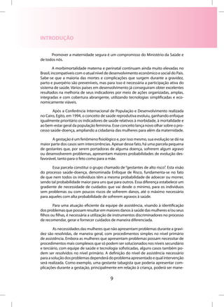 INTRODUÇÃO


      Promover a maternidade segura é um compromisso do Ministério da Saúde e
de todos nós.

         A morbimortalidade materna e perinatal continuam ainda muito elevadas no
Brasil, incompatíveis com o atual nível de desenvolvimento econômico e social do País.
Sabe-se que a maioria das mortes e complicações que surgem durante a gravidez,
parto e puerpério são preveníveis, mas para isso é necessária a participação ativa do
sistema de saúde. Vários países em desenvolvimento já conseguiram obter excelentes
resultados na melhoria de seus indicadores por meio de ações organizadas, amplas,
integradas e com cobertura abrangente, utilizando tecnologias simplificadas e eco-
nomicamente viáveis.

       Após a Conferência Internacional de População e Desenvolvimento realizada
no Cairo, Egito, em 1994, o conceito de saúde reprodutiva evoluiu, ganhando enfoque
igualmente prioritário os indicadores de saúde relativos à morbidade, à mortalidade e
ao bem-estar geral da população feminina. Esse conceito lança novo olhar sobre o pro-
cesso saúde-doença, ampliando a cidadania das mulheres para além da maternidade.

       A gestação é um fenômeno fisiológico e, por isso mesmo, sua evolução se dá na
maior parte dos casos sem intercorrências. Apesar desse fato, há uma parcela pequena
de gestantes que, por serem portadoras de alguma doença, sofrerem algum agravo
ou desenvolverem problemas, apresentam maiores probabilidades de evolução des-
favorável, tanto para o feto como para a mãe.

       Essa parcela constitui o grupo chamado de “gestantes de alto risco”. Esta visão
do processo saúde-doença, denominada Enfoque de Risco, fundamenta-se no fato
de que nem todos os indivíduos têm a mesma probabilidade de adoecer ou morrer,
sendo tal probabilidade maior para uns que para outros. Essa diferença estabelece um
gradiente de necessidade de cuidados que vai desde o mínimo, para os indivíduos
sem problemas ou com poucos riscos de sofrerem danos, até o máximo necessário
para aqueles com alta probabilidade de sofrerem agravos à saúde.

        Para uma atuação eficiente da equipe de assistência, visando à identificação
dos problemas que possam resultar em maiores danos à saúde das mulheres e/ou seus
filhos ou filhas, é necessária a utilização de instrumentos discriminadores no processo
de recomendar, gerar e fornecer cuidados de maneira diferenciada.

        As necessidades das mulheres que não apresentam problemas durante a gravi-
dez são resolvidas, de maneira geral, com procedimentos simples no nível primário
de assistência. Embora as mulheres que apresentam problemas possam necessitar de
procedimentos mais complexos que só podem ser solucionados nos níveis secundário
e terciário, com equipe de saúde e tecnologia sofisticadas, alguns casos também po-
dem ser resolvidos no nível primário. A definição do nível de assistência necessário
para a solução dos problemas dependerá do problema apresentado e qual intervenção
será realizada. Como exemplo, uma gestante tabagista que poderia apresentar com-
plicações durante a gestação, principalmente em relação à criança, poderá ser mane-

                                          9
 