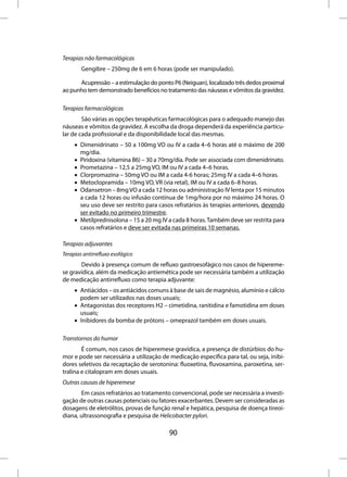 Terapias não farmacológicas
        Gengibre – 250mg de 6 em 6 horas (pode ser manipulado).

      Acupressão – a estimulação do ponto P6 (Neiguan), localizado três dedos proximal
ao punho tem demonstrado benefícios no tratamento das náuseas e vômitos da gravidez.

Terapias farmacológicas
        São várias as opções terapêuticas farmacológicas para o adequado manejo das
náuseas e vômitos da gravidez. A escolha da droga dependerá da experiência particu-
lar de cada profissional e da disponibilidade local das mesmas.
     • Dimenidrinato – 50 a 100mg VO ou IV a cada 4–6 horas até o máximo de 200
       mg/dia.
     • Piridoxina (vitamina B6) – 30 a 70mg/dia. Pode ser associada com dimenidrinato.
     • Prometazina – 12,5 a 25mg VO, IM ou IV a cada 4–6 horas.
     • Clorpromazina – 50mg VO ou IM a cada 4-6 horas; 25mg IV a cada 4–6 horas.
     • Metoclopramida – 10mg VO, VR (via retal), IM ou IV a cada 6–8 horas.
     • Odansetron – 8mg VO a cada 12 horas ou administração IV lenta por 15 minutos
       a cada 12 horas ou infusão contínua de 1mg/hora por no máximo 24 horas. O
       seu uso deve ser restrito para casos refratários às terapias anteriores, devendo
       ser evitado no primeiro trimestre.
     • Metilprednisolona – 15 a 20 mg IV a cada 8 horas. Também deve ser restrita para
       casos refratários e deve ser evitada nas primeiras 10 semanas.

Terapias adjuvantes
Terapias antirrefluxo esofágico
       Devido à presença comum de refluxo gastroesofágico nos casos de hipereme-
se gravídica, além da medicação antiemética pode ser necessária também a utilização
de medicação antirrefluxo como terapia adjuvante:
     • Antiácidos – os antiácidos comuns à base de sais de magnésio, alumínio e cálcio
       podem ser utilizados nas doses usuais;
     • Antagonistas dos receptores H2 – cimetidina, ranitidina e famotidina em doses
       usuais;
     • Inibidores da bomba de prótons – omeprazol também em doses usuais.

Transtornos do humor
        É comum, nos casos de hiperemese gravídica, a presença de distúrbios do hu-
mor e pode ser necessária a utilização de medicação específica para tal, ou seja, inibi-
dores seletivos da recaptação de serotonina: fluoxetina, fluvoxamina, paroxetina, ser-
tralina e citalopram em doses usuais.
Outras causas de hiperemese
       Em casos refratários ao tratamento convencional, pode ser necessária a investi-
gação de outras causas potenciais ou fatores exacerbantes. Devem ser consideradas as
dosagens de eletrólitos, provas de função renal e hepática, pesquisa de doença tireoi-
diana, ultrassonografia e pesquisa de Helicobacter pylori.

                                          90
 