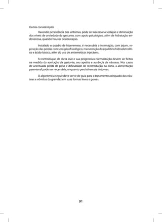 Outras considerações
       Havendo persistência dos sintomas, pode ser necessária sedação e diminuição
dos níveis de ansiedade da gestante, com apoio psicológico, além de hidratação en-
dovenosa, quando houver desidratação.

        Instalado o quadro de hiperemese, é necessária a internação, com jejum, re-
posição das perdas com soro glicofisiológico, manutenção do equilíbrio hidroeletrolíti-
co e ácido-básico, além do uso de antieméticos injetáveis.

       A reintrodução de dieta leve e sua progressiva normalização devem ser feitos
na medida da aceitação da gestante, seu apetite e ausência de náuseas. Nos casos
de acentuada perda de peso e dificuldade de reintrodução da dieta, a alimentação
parenteral pode ser necessária, enquanto persistirem os sintomas.

        O algoritmo a seguir deve servir de guia para o tratamento adequado das náu-
seas e vômitos da gravidez em suas formas leves e graves.




                                         91
 