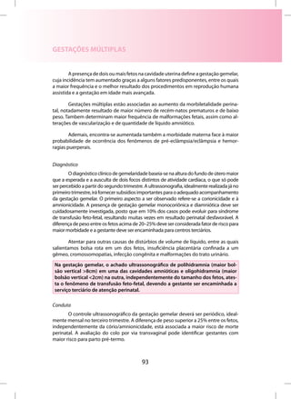 GESTAÇÕES MÚLTIPLAS


        A presença de dois ou mais fetos na cavidade uterina define a gestação gemelar,
cuja incidência tem aumentado graças a alguns fatores predisponentes, entre os quais
a maior frequência e o melhor resultado dos procedimentos em reprodução humana
assistida e a gestação em idade mais avançada.

        Gestações múltiplas estão associadas ao aumento da morbiletalidade perina-
tal, notadamente resultado de maior número de recém-natos prematuros e de baixo
peso. Tambem determinam maior frequência de malformações fetais, assim como al-
terações de vascularização e de quantidade de líquido amniótico.

        Ademais, encontra-se aumentada também a morbidade materna face à maior
probabilidade de ocorrência dos fenômenos de pré-eclâmpsia/eclâmpsia e hemor-
ragias puerperais.


Diagnóstico
        O diagnóstico clínico de gemelaridade baseia-se na altura do fundo de útero maior
que a esperada e a ausculta de dois focos distintos de atividade cardíaca, o que só pode
ser percebido a partir do segundo trimestre. A ultrassonografia, idealmente realizada já no
primeiro trimestre, irá fornecer subsídios importantes para o adequado acompanhamento
da gestação gemelar. O primeiro aspecto a ser observado refere-se a corionicidade e à
amnionicidade. A presença de gestação gemelar monocoriônica e diamniótica deve ser
cuidadosamente investigada, posto que em 10% dos casos pode evoluir para síndrome
de transfusão feto-fetal, resultando muitas vezes em resultado perinatal desfavorável. A
diferença de peso entre os fetos acima de 20–25% deve ser considerada fator de risco para
maior morbidade e a gestante deve ser encaminhada para centros terciários.

        Atentar para outras causas de distúrbios de volume de líquido, entre as quais
salientamos bolsa rota em um dos fetos, insuficiência placentária confinada a um
gêmeo, cromossomopatias, infecção congênita e malformações do trato urinário.
 Na gestação gemelar, o achado ultrassonográfico de polihidramnia (maior bol-
 são vertical >8cm) em uma das cavidades amnióticas e oligohidramnia (maior
 bolsão vertical <2cm) na outra, independentemente do tamanho dos fetos, ates-
 ta o fenômeno de transfusão feto-fetal, devendo a gestante ser encaminhada a
 serviço terciário de atenção perinatal.

Conduta
       O controle ultrassonográfico da gestação gemelar deverá ser periódico, ideal-
mente mensal no terceiro trimestre. A diferença de peso superior a 25% entre os fetos,
independentemente da cório/amnionicidade, está associada a maior risco de morte
perinatal. A avaliação do colo por via transvaginal pode identificar gestantes com
maior risco para parto pré-termo.



                                           93
 