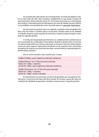 As consultas pré-natais devem ser mais frequentes, no intuito da vigilância máx-
ima ao bem-estar da mãe e dos conceptos, notadamente no que tange à ameaça de
parto prematuro. Neste particular, entre 24 e 34 semanas preconiza-se a corticoterapia
para acelerar a maturação pulmonar fetal apenas nos casos de trabalho de parto efetivo;
o uso profilático nesse período deve estar reservado apenas às gestações trigemelares.

        Na internação da gestante deve ser realizada a avaliação ultrassonográfica dos
fetos a fim de nortear a conduta sobre a via de parto. Também pode ser de utilidade
no trabalho de parto e parto quando há incertezas a respeito da apresentação e vitali-
dade do segundo gemelar.

        A via de parto da gestação gemelar deve ser cuidadosamente avaliada face ao
risco aumentado de complicações maternofetais. Quando o primeiro feto se encontra
em apresentação pélvica ou córmica, preconiza-se cesariana. Fetos pré-viáveis devem
nascer por parto vaginal. Trigemelares beneficiam-se de cesariana, bem como fetos
portadores de síndrome de transfusão feto-fetal, monoamnióticos e gemelaridade im-
perfeita (fetos acolados).

       Para as outras situações, veja o quadro que se segue:

 Cefálico/Cefálico • parto vaginal (ou indicação obstétrica).
 Cefálico/Pélvico • Se o 2º feto tiver peso estimado:
 Abaixo de 1.500g = cesariana;
 Acima de 1.500g = parto vaginal (ou indicação obstétrica).
 Cefálico/Transverso • Se o 2º feto tiver peso estimado:
 Abaixo de 1.500g = cesariana;
 Acima de 1.500g = versão e extração.
       É importante ter em mente que nos partos de gemelares por via vaginal o inter-
valo entre o nascimento dos fetos não deve exceder 30 minutos; a partir daí, salvo em
condições de vitalidade asseguradas, considerar cesariana para o segundo gemelar.




                                          94
 