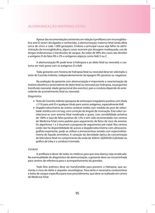 ALOIMUNIZAÇÃO MATERNO-FETAL


        Apesar das recomendações existentes em relação à profilaxia com imunoglobu-
lina anti-D serem divulgadas e conhecidas, a aloimunização materno-fetal ainda afeta
cerca de cinco a cada 1.000 gestações. Embora a principal causa seja falha na admi-
nistração da imunoglobulina, alguns casos ocorrem por dosagem inadequada, uso de
drogas endovenosas e transfusões de sangue. Ao redor de 98% dos casos são devidos
a antígeno D do fator Rh e 2% a antígenos atípicos como Kell, E ou C.

      A aloimunização Rh pode levar à hidropsia e ao óbito fetal ou neonatal, e cos-
tuma ser mais grave com os antígenos D e Kell.

       Toda gestante com história de hidropsia fetal ou neonatal deve ter solicitado o
teste de Coombs Indireto, independentemente da tipagem Rh (positivo ou negativo).

        Na avaliação da gestante com aloimunização é importante a caracterização da
história obstétrica (antecedente de óbito fetal ou neonatal por hidropsia, exsanguíneo
transfusão neonatal, idade gestacional dos eventos), pois a conduta depende do ante-
cedente de acometimento fetal ou neonatal.
Diagnóstico
    • Teste de Coombs indireto (pesquisa de anticorpos irregulares) positivo com título
      >1/16 para anti-D e qualquer título para outros antígenos, especialmente Kell.
    • Dopplervelocimetria da artéria cerebral média com medida do pico de veloci-
      dade sistólica em cm/seg, com correção do ângulo de insonação. Este valor cor-
      relaciona-se com anemia fetal moderada e grave, com sensibilidade próxima
      de 100% e taxa de falso-positivo de 12% e tem sido recomendado nos centros
      de Medicina Fetal como padrão para seguimento de fetos de risco de anemia.
      Os algoritmos 1 e 2 resumem a proposta de seguimento pré-natal. Nos centros
      onde não há disponibilidade de acesso a dopplervelocimetria com ultrassono-
      grafista experiente, pode-se utilizar a amniocentese seriada com espectrofoto-
      metria de líquido amniótico. A variação da densidade óptica da concentração
      de bilirrubina fetal no comprimento de onda de 450nm (ΔDO450) é plotada no
      gráfico de Liley e a conduta é tomada.

Conduta
       A profilaxia é dever de todos os médicos para que esta doença seja erradicada.
Na eventualidade do diagnóstico de aloimunização, a gestante deve ser encaminhada
para centros de referência para o acompanhamento da gravidez.

       Todo feto anêmico deve ser transfundido para prevenir a hidropsia, que au-
menta o risco de óbito e sequelas neurológicas. Para tanto é necessária cordocentese
e bolsa de sangue específica para esse procedimento, que deve se realizado em centro
de Medicina Fetal.




                                         95
 