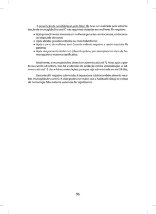 A prevenção da sensibilização pelo fator Rh deve ser realizada pela adminis-
tração de imunoglobulina anti-D nas seguintes situações em mulheres Rh negativo:
    • Após procedimentos invasivos em mulheres gestantes: amniocentese, cordocente-
      se, biópsia de vilo corial;
    • Após aborto, gravidez ectópica ou mola hidatiforme;
    • Após o parto de mulheres com Coombs indireto negativo e recém-nascidos Rh
      positivo;
    • Após sangramento obstétrico (placenta prévia, por exemplo) com risco de he-
      morragia feto-materna significativa.

       Idealmente, a imunoglobulina deverá ser administrada até 72 horas após o par-
to ou evento obstétrico, mas há evidências de proteção contra sensibilização se ad-
ministrada até 13 dias e há recomendações para que seja administrada em até 28 dias;

      Gestantes Rh negativo submetidas à laqueadura tubária também deverão rece-
ber imunoglobulina anti-D. A dose poderá ser maior que a habitual (300µg) se o risco
de hemorragia feto-materna volumosa for significativo.




                                        96
 