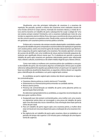 CESÁREA ANTERIOR


        Atualmente, uma das principais indicações de cesariana é a cesariana de
repetição. No passado, quando a maioria das cesarianas eram realizadas através de
uma incisão vertical no corpo uterino, chamada de cesariana clássica, o medo de ro-
tura uterina durante um trabalho de parto subsequente fez surgir o adágio de “uma
vez cesárea sempre cesárea”. Entretanto, com a cesariana realizada por meio de uma
incisão no segmento uterino inferior, ficou claro que a ocorrência de rotura uterina não
era tão comum quanto se suspeitava antes. Desde então, a prova de trabalho de parto
em gestantes com cesariana prévia se tornou prática corrente.

        Embora até o momento não existam estudos aleatorizados controlados avalian-
do a prova de trabalho de parto comparada à cesariana eletiva de repetição em gestantes
com cesárea prévia, existe uma enorme gama de estudos observacionais que demons-
tram a segurança do parto vaginal após uma cesariana. Tais estudos apontam uma taxa
de sucesso de até 80%, com uma incidência de rotura uterina (incluindo pequenas de-
iscências sem significado clínico) menor que 1%. A relutância em permitir a prova de
trabalho de parto após cesariana em gestantes selecionadas parece estar relacionada
mais a fatores culturais, econômicos e de ordem médico-legal do que a fatores clínicos.

        Como nem todas as mulheres com cesariana prévia são candidatas a uma pro-
va de trabalho de parto, são necessárias algumas considerações clínicas para se poder
selecionar adequadamente aquelas que poderão tentar um parto por via vaginal. Com
base nas evidências atualmente disponíveis, os seguintes critérios devem ser seguidos
para a identificação de candidatas a um parto vaginal após cesárea:

       As candidatas ao parto vaginal após cesárea não devem apresentar as seguin-
tes contraindicações:
    •   Cesariana clássica prévia ou cicatriz uterina em T invertido.
    •   Histerotomia ou miomectomia prévia entrando na cavidade uterina.
    •   Rotura uterina prévia.
    •   Presença de contraindicação ao trabalho de parto como placenta prévia ou
        apresentação fetal anômala.
       Ao selecionar apropriadamente as candidatas, as seguintes recomendações são
úteis para guiar a prática clínica:
    • Assegurado que não existam contraindicações, uma mulher com uma cesaria-
      na segmentar prévia deve ser encorajada a uma prova de trabalho de parto
      após uma discussão dos riscos e benefícios. Esta orientação deve fazer parte da
      rotina de pré-natal.
    • Para um trabalho de parto seguro após uma cesariana prévia, a mulher deve
      estar em local com recursos disponíveis para a realização de uma cesariana ime-
      diata.
    • Na vigência de um trabalho de parto após cesariana, deve-se estabelecer um
      período de tempo não superior a 30 minutos para a realização de uma laparo-
      tomia de urgência.


                                          99
 
