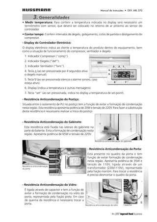 Manual de Instruções • EXV. ARL 570 
3. Generalidades 
• Medir temperatura: Para conferir a temperatura indicada no display será necessário um 
termômetro com sensor, que deverá ser colocado no retorno de ar próximo ao sensor do 
controlador. 
• Contar tempo: Conferir intervalos de degelo, gotejamento, ciclos de partida e desligamento do 
compressor. 
- Display do Controlador Eletrônico: 
O display eletrônico indica ao cliente a temperatura do produto dentro do equipamento, bem 
como a situação de funcionamento do compressor, ventilador e degelo. 
1. Indicador Compressor (“comp”). 
2. Indicador Degelo (“def”). 
3. Indicador Ventilador (“fans”). 
4. Tecla (ao ser pressionada por 4 segundos ativa 
o degelo manual). 
5. Tecla (ao ser pressionada silencia o alarme sonoro, caso 
esteja ativo). 
6. Display (indica a temperatura e outras mensagens). 
7. Tecla “set” (ao ser pressionada, indica no display a temperatura de set-point). 
- Resistência Anticondensação do Postiço: 
Situada entre o isolamento de PU no postiço tem a função de evitar a formação de condensação 
nesta região. Esta resistência apresenta potência de 20W e tensão de 220V. Para fazer a substituição 
desta resistência é nescessário realizar a troca do postiço 
- Resistência Anticondensação do Gabinete: 
Esta resistência está fixada nas laterais do gabinete na 
parte do batente. Evita a formação de condensação nesta 
região. Apresenta potência de 65W e tensão de 220V. 
Resistência anticondensação do gabinete 
- Resistência Anticondensação da Porta: 
Está presente no quadro da porta e tem 
função de evitar formação de condensação 
nesta região. Apresenta potência de 35W e 
tensão de 110V, ligada através de um 
transformador (220V-110V), representado 
pela fiação marrom. Para trocar a resistência 
é preciso desmontar o quadro da porta. 
- Resistência Anticondensação do Vidro: 
É ligada através de capacitor e tem a função de 
evitar a formação de condensação no vidro da 
porta, representada pela fiação preta. Em caso 
de queima da resistência é necessário trocar a 
porta. 
08 
Resistência anticondensação 
da porta 
Transformador 
Resistência anticondensação do vidro Capacitor 
 