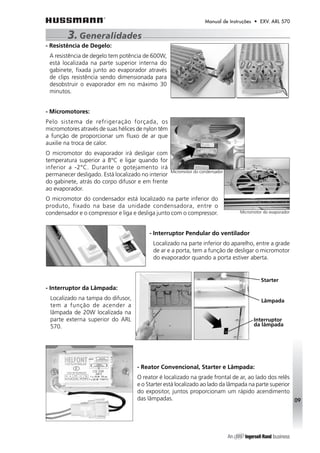 Manual de Instruções • EXV. ARL 570 
3. Generalidades 
- Resistência de Degelo: 
A resistência de degelo tem potência de 600W, 
está localizada na parte superior interna do 
gabinete, fixada junto ao evaporador através 
de clips resistência sendo dimensionada para 
desobstruir o evaporador em no máximo 30 
minutos. 
- Micromotores: 
Pelo sistema de refrigeração forçada, os 
micromotores através de suas hélices de nylon têm 
a função de proporcionar um fluxo de ar que 
auxilie na troca de calor. 
O micromotor do evaporador irá desligar com 
temperatura superior a 8°C e ligar quando for 
inferior a -2°C. Durante o gotejamento irá 
permanecer desligado. Está localizado no interior 
do gabinete, atrás do corpo difusor e em frente 
ao evaporador. 
O micromotor do condensador está localizado na parte inferior do 
produto, fixado na base da unidade condensadora, entre o 
condensador e o compressor e liga e desliga junto com o compressor. 
- Interruptor Pendular do ventilador 
Localizado na parte inferior do aparelho, entre a grade 
de ar e a porta, tem a função de desligar o micromotor 
do evaporador quando a porta estiver aberta. 
- Interruptor da Lâmpada: 
Localizado na tampa do difusor, 
tem a função de acender a 
lâmpada de 20W localizada na 
parte externa superior do ARL 
570. 
- Reator Convencional, Starter e Lâmpada: 
O reator é localizado na grade frontal de ar, ao lado dos relês 
e o Starter está localizado ao lado da lâmpada na parte superior 
do expositor, juntos proporcionam um rápido acendimento 
das lâmpadas. 
09 
Micromotor do condensador 
Micromotor do evaporador 
Starter 
Lâmpada 
Interruptor 
da lâmpada 
 