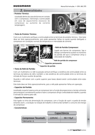 Manual de Instruções • EXV. ARL 570 
- Protetor Térmico: 
Localizado dentro da caixa de bornes em contato 
com o compressor, interrompe a continuidade 
em caso de aquecimento excessivo do 
compressor ou aumento da corrente 
(amperagem). 
• Teste do Protetor Térmico: 
Com o um multímetro verifique a continuidade entre os terminais do protetor térmico. Este teste 
deve ser feito operacionalmente, pois pode apresentar falhas no ajuste quando desligado o 
compressor em condições normais de temperatura e intensidade de corrente. 
- Relê de Partida Compressor: 
Ligado aos bornes do compressor, liga e 
desliga o enrolamento auxiliar no momento 
da partida até que o compressor atinja a 
velocidade de trabalho. 
Relê de partida do compressor 
Capacitor permanente 
• Teste do Relê de Partida: 
Com um multímetro e o relê na posição vertical certifique a existência de continuidade entre os 
terminais da bobina do relê e também a não existência de continuidade entre os terminais de 
entrada de força e auxiliar de partida. 
Quando o relê estiver com a parte superior para baixo deverá existir continuidade entre estes 
terminais. 
Este teste deve ser feito operacionalmente, pois o relê pode apresentar falhas em operação. 
- Capacitor de Partida: 
Localizado na parte traseira junto ao compressor tem a função de proporcionar a tensão suficiente 
para energizar o enrolamento auxiliar e fazer o compressor atingir a velocidade de trabalho, quando 
é retirado do sistema pelo relê. 
- Capacitor Permanente: 
Está ligado na linha de alimentação do compressor, com a função de suprir a queda da tensão 
evitando assim, a oscilação na rotação de trabalho e diminuindo também o consumo de energia 
do compressor. 
- Características: 
Capacitância 
Compressor Tecumseh 220VAC 90-110μF 
Fabricante: JL 
10 
3. Generalidades 
Capacitor de partida 
 