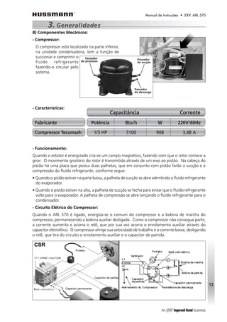 Manual de Instruções • EXV. ARL 570 
3. Generalidades 
B) Componentes Mecânicos: 
- Compressor: 
O compressor está localizado na parte inferior, 
na unidade condensadora, tem a função de 
succionar e comprimir o 
fluído refrigerante 
fazendo-o circular pelo 
sistema. 
- Características: 
- Funcionamento: 
Quando o estator é energizado cria-se um campo magnético, fazendo com que o rotor comece a 
girar. O movimento giratório do rotor é transmitido através de um eixo ao pistão. Na cabeça do 
pistão há uma placa que possui duas palhetas, que em conjunto com pistão farão a sucção e a 
compressão do fluído refrigerante, conforme segue: 
• Quando o pistão estiver na parte baixa, a palheta de sucção se abre admitindo o fluído refrigerante 
do evaporador. 
• Quando o pistão estiver na alta, a palheta de sucção se fecha para evitar que o fluído refrigerante 
volte para o evaporador. A palheta de compressão se abre lançando o fluído refrigerante para o 
condensador. 
- Circuito Elétrico do Compressor: 
Quando o ARL 570 é ligado, energiza-se o comum do compressor e a bobina de marcha do 
compressor, permanecendo a bobina auxiliar desligada. Como o compressor não consegue partir, 
a corrente aumenta e aciona o relê, que por sua vez aciona o enrolamento auxiliar através do 
capacitor eletrolítico. O compressor atinge sua velocidade de trabalho e a corrente baixa, desligando 
o relê, que tira do circuito o enrolamento auxiliar e o capacitor de partida. 
12 
Capacitância Corrente 
Fabricante Potência Btu/h W 220V/60Hz 
Compressor Tecumseh 1/3 HP 3100 908 3,48 A 
 