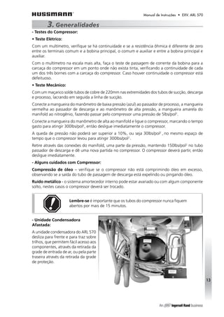 Manual de Instruções • EXV. ARL 570 
3. Generalidades 
- Testes do Compressor: 
• Teste Elétrico: 
Com um multímetro, verifique se há continuidade e se a resistência ôhmica é diferente de zero 
entre os terminais comum e a bobina principal, o comum e auxiliar e entre a bobina principal e 
auxiliar. 
Com o multímetro na escala mais alta, faça o teste de passagem de corrente da bobina para a 
carcaça do compressor em um ponto onde não exista tinta, verificando a continuidade de cada 
um dos três bornes com a carcaça do compressor. Caso houver continuidade o compressor está 
defeituoso. 
• Teste Mecânico: 
Com um maçarico solde tubos de cobre de 220mm nas extremidades dos tubos de sucção, descarga 
e processo, lacrando em seguida a linha de sucção. 
Conecte a mangueira do manômetro de baixa pressão (azul) ao passador de processo, a mangueira 
vermelha ao passador de descarga e ao manômetro de alta pressão, a mangueira amarela do 
manifold ao nitrogênio, fazendo passar pelo compressor uma pressão de 5lbs/pol2. 
Conecte a mangueira do manômetro de alta ao manifold e ligue o compressor, marcando o tempo 
gasto para atingir 300lbs/pol2, então desligue imediatamente o compressor. 
A queda de pressão não poderá ser superior a 10%, ou seja 30lbs/pol2 , no mesmo espaço de 
tempo que o compressor levou para atingir 300lbs/pol2 . 
Retire através das conexões do manifold, uma parte da pressão, mantendo 150lbs/pol2 no tubo 
passador de descarga e dê uma nova partida no compressor. O compressor deverá partir, então 
desligue imediatamente. 
- Alguns cuidados com Compressor: 
Compressão de óleo – verifique se o compressor não está comprimindo óleo em excesso, 
observando se a saída do tubo de passagem de descarga está expelindo ou pingando óleo. 
Ruído metálico - o sistema amortecedor interno pode estar avariado ou com algum componente 
solto, nestes casos o compressor deverá ser trocado. 
Lembre-se é importante que os tubos do compressor nunca fiquem 
abertos por mais de 15 minutos. 
- Unidade Condensadora 
Afastada: 
A unidade condensadora do ARL 570 
desliza para frente e para traz sobre 
trilhos, que permitem fácil acesso aos 
componentes, através da retirada da 
grade de entrada de ar, ou pela parte 
traseira através da retirada da grade 
de proteção. 
13 
 