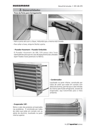 Manual de Instruções • EXV. ARL 570 
- Puxador Hussmann - Puxador Embutido: 
O Puxador Hussmann do ARL 570 possui dois furos 
sobressalentes para que em caso de espaçamento dos utilizados 
sejam fixados novos parafusos na fábrica. 
- Condensador: 
Localizado na parte inferior, constituído por 
tubos de cobre que estão em contato com 
aletas de alumínio, permite que o calor retirado 
do interior pelo fluído refrigerante, através do 
evaporador, seja transmitido para o meio 
ambiente. 
- Evaporador 3/8‘: 
Retira o calor dos produtos armazenados 
nas prateleiras. É constituído por tubos 
de cobre que estão em contato com as 
aletas de alumínio, localizado na parte 
interna superior. 
14 
3. Generalidades 
- Trava da Porta para Carregamento: 
- Abra a porta até ouvir o clique, indicando que a mesma está travada. 
- Para soltar a trava, empurre (feche) a porta. 
 